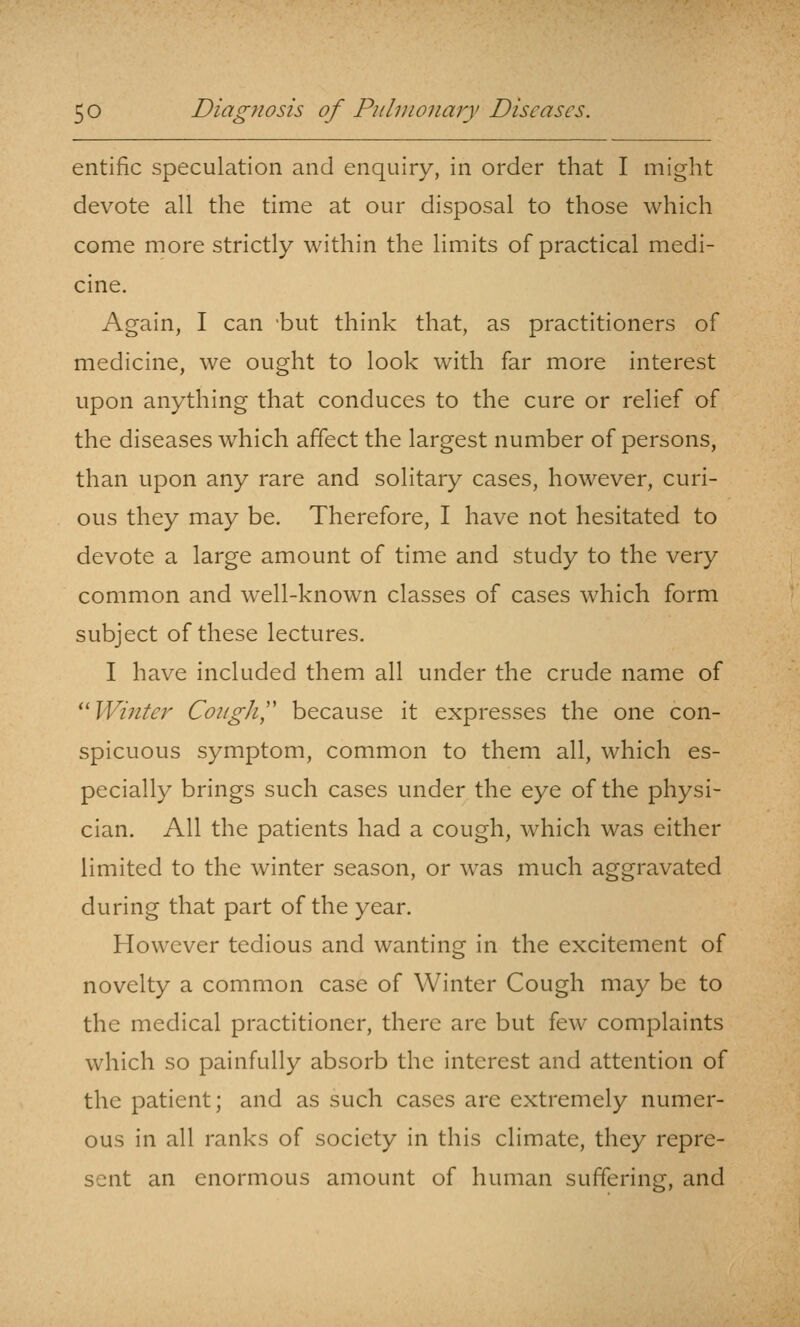 entific speculation and enquiry, in order that I might devote all the time at our disposal to those which come more strictly within the limits of practical medi- cine. Again, I can -but think that, as practitioners of medicine, we ought to look with far more interest upon anything that conduces to the cure or relief of the diseases which affect the largest number of persons, than upon any rare and solitary cases, however, curi- ous they may be. Therefore, I have not hesitated to devote a large amount of time and study to the very common and well-known classes of cases which form subject of these lectures. I have included them all under the crude name of ^'Winter Cough',' because it expresses the one con- spicuous symptom, common to them all, which es- pecially brings such cases under the eye of the physi- cian. All the patients had a cough, which was either limited to the winter season, or was much aggravated during that part of the year. However tedious and wanting in the excitement of novelty a common case of Winter Cough may be to the medical practitioner, there are but few complaints which so painfully absorb the interest and attention of the patient; and as such cases are extremely numer- ous in all ranks of society in this climate, they repre- sent an enormous amount of human suffering, and