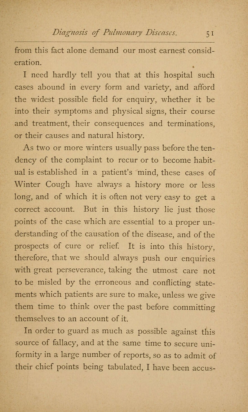 from this fact alone demand our most earnest consid- eration. I need hardly tell you that at this hospital such cases abound in every form and variety, and afford the widest possible field for enquiry, whether it be into their symptoms and physical signs, their course and treatment, their consequences and terminations, or their causes and natural history. As two or more winters usually pass before the ten- dency of the complaint to recur or to become habit- ual is established in a patient's mind, these cases of Winter Cough have always a history more or less long, and of which it is often not very easy to get a correct account. But in this history lie just those points of the case which are essential to a proper un- derstanding of the causation of the disease, and of the prospects of cure or relief It is into this history, therefore, that we should always push our enquiries with great perseverance, taking the utmost care not to be misled by the erroneous and conflicting state- ments which patients are sure to make, unless we give them time to think over the past before committing themselves to an account of it. In order to guard as much as possible against this source of fallacy, and at the same time to secure uni- formity in a large number of reports, so as to admit of their chief points being tabulated, I have been accus-