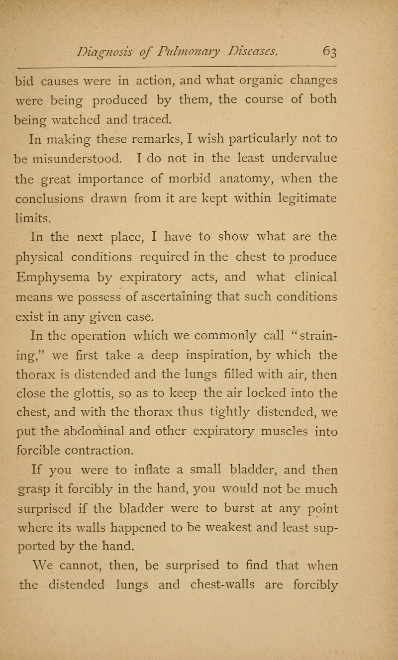 bid causes were in action, and what organic changes were being produced by them, the course of both being watched and traced. In making these remarks, I wish particularly not to be misunderstood. I do not in the least undervalue the great importance of morbid anatomy, when the conclusions drawn from it are kept within legitimate limits. In the next place, I have to show what are the physical conditions required in the chest to produce Emphysema by expiratory acts, and what clinical means we possess of ascertaining that such conditions exist in any given case. In the operation which we commonly call strain- ing, we first take a deep inspiration, by which the thorax is distended and the lungs filled with air, then close the glottis, so as to keep the air locked into the chest, and with the thorax thus tightly distended, we put the abdominal and other expiratory muscles into forcible contraction. If you were to inflate a small bladder, and then grasp it forcibly in the hand, you would not be much surprised if the bladder were to burst at any point where its walls happened to be weakest and least sup- ported by the hand. We cannot, then, be surprised to find that w^hen the distended lungs and chest-walls are forcibly