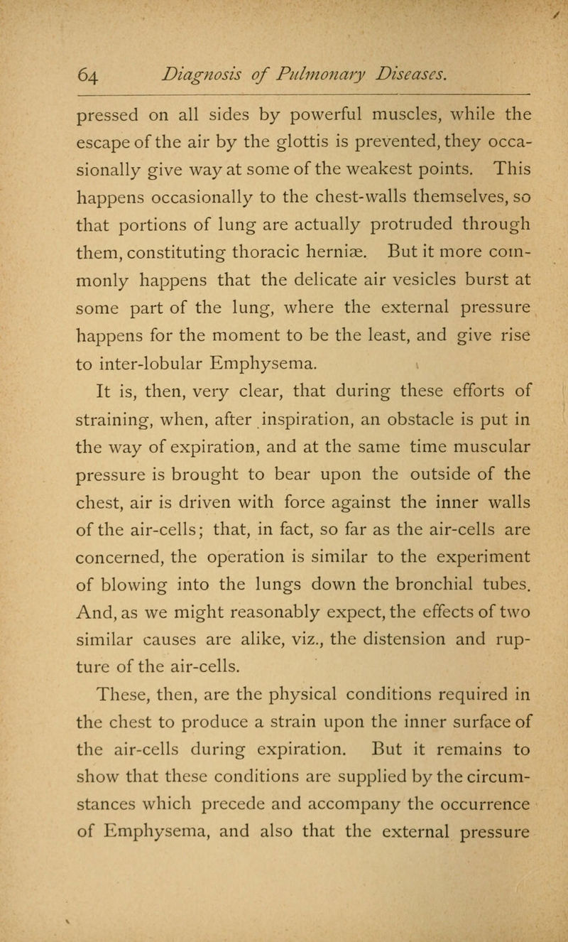 pressed on all sides by powerful muscles, while the escape of the air by the glottis is prevented, they occa- sionally give way at some of the weakest points. This happens occasionally to the chest-walls themselves, so that portions of lung are actually protruded through them, constituting thoracic herniae. But it more com- monly happens that the delicate air vesicles burst at some part of the lung, where the external pressure happens for the moment to be the least, and give rise to inter-lobular Emphysema. It is, then, very clear, that during these efforts of straining, when, after inspiration, an obstacle is put in the way of expiration, and at the same time muscular pressure is brought to bear upon the outside of the chest, air is driven with force against the inner walls of the air-cells; that, in fact, so far as the air-cells are concerned, the operation is similar to the experiment of blowing into the lungs down the bronchial tubes. And, as we might reasonably expect, the effects of two similar causes are alike, viz., the distension and rup- ture of the air-cells. These, then, are the physical conditions required in the chest to produce a strain upon the inner surface of the air-cells during expiration. But it remains to show that these conditions are supplied by the circum- stances which precede and accompany the occurrence of Emphysema, and also that the external pressure