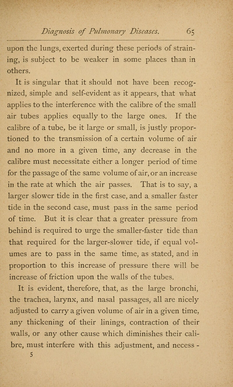 upon the lungs, exerted during these periods of strain- ing, is subject to be weaker in some places than in others. It is singular that it should not have been recog- nized, simple and self-evident as it appears, that what applies to the interference with the calibre of the small air tubes applies equally to the large ones. If the calibre of a tube, be it large or small, is justly propor- tioned to the transmission of a certain volume of air and no more in a given time, any decrease in the calibre must necessitate either a longer period of time for the passage of the same volume of air, or an increase in the rate at which the air passes. That is to say, a larger slower tide in the first case, and a smaller faster tide in the second case, must pass in the same period of time. But it is clear that a greater pressure from behind is required to urge the smaller-faster tide than that required for the larger-slower tide, if equal vol- umes are to pass in the same time, as stated, and in proportion to this increase of pressure there will be increase of friction upon the walls of the tubes. It is evident, therefore, that, as the large bronchi, the trachea, larynx, and nasal passages, all are nicely adjusted to carry a given volume of air in a given time, any thickening of their linings, contraction of their walls, or any other cause which diminishes their cali- bre, must interfere with this adjustment, and necess -