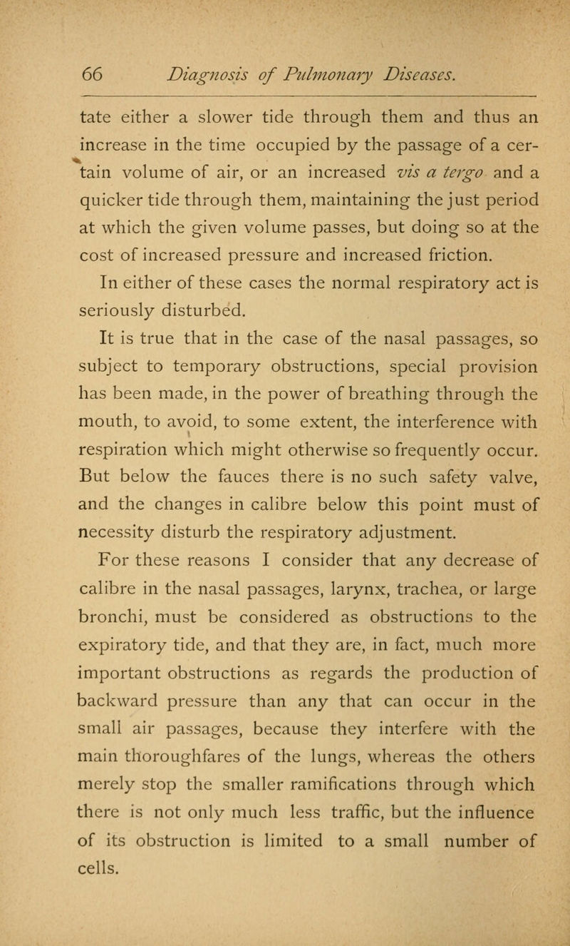 tate either a slower tide through them and thus an increase in the time occupied by the passage of a cer- >* ... tain volume of air, or an increased vis a tergo and a quicker tide through them, maintaining the just period at which the given volume passes, but doing so at the cost of increased pressure and increased friction. In either of these cases the normal respiratory act is seriously disturbed. It is true that in the case of the nasal passages, so subject to temporary obstructions, special provision has been made, in the power of breathing through the mouth, to avoid, to some extent, the interference with respiration which might otherwise so frequently occur. But below the fauces there is no such safety valve, and the changes in calibre below this point must of necessity disturb the respiratory adjustment. For these reasons I consider that any decrease of calibre in the nasal passages, larynx, trachea, or large bronchi, must be considered as obstructions to the expiratory tide, and that they are, in fact, much more important obstructions as regards the production of backward pressure than any that can occur in the small air passages, because they interfere with the main thoroughfares of the lungs, whereas the others merely stop the smaller ramifications through which there is not only much less traffic, but the influence of its obstruction is limited to a small number of cells.