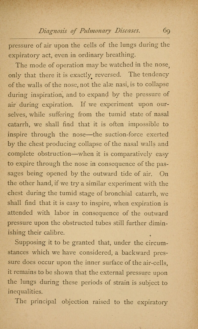 pressure of air upon the cells of the lungs during the expiratory act, even in ordinary breathing. The mode of operation may be watched in the nose^ only that there it is exactly^ reversed. The tendency of the walls of the nose, not the alse nasi, is to collapse during inspiration, and to expand by the pressure of air during expiration. If we experiment upon our- selves, while suffering from the tumid state of nasal catarrh, we shall find that it is often impossible to inspire through the nose—the suction-force exerted by the chest producing collapse of the nasal walls and complete obstruction—when it is comparatively easy to expire through the nose in consequence of the pas- sages being opened by the outward tide of air. On the other hand, if we try a similar experiment with the chest during the tumid stage of bronchial catarrh, we shall find that it is easy to inspire, when expiration is attended with labor in consequence of the outward pressure upon the obstructed tubes still further dimin- ishing their calibre. Supposing it to be granted that, under the circum- stances which we have considered, a backward pres- sure does occur upon the inner surface of the air-cells, it remains to be shown that the external pressure upon the lungs during these periods of strain is subject to inequalities. The principal objection raised to the expiratory