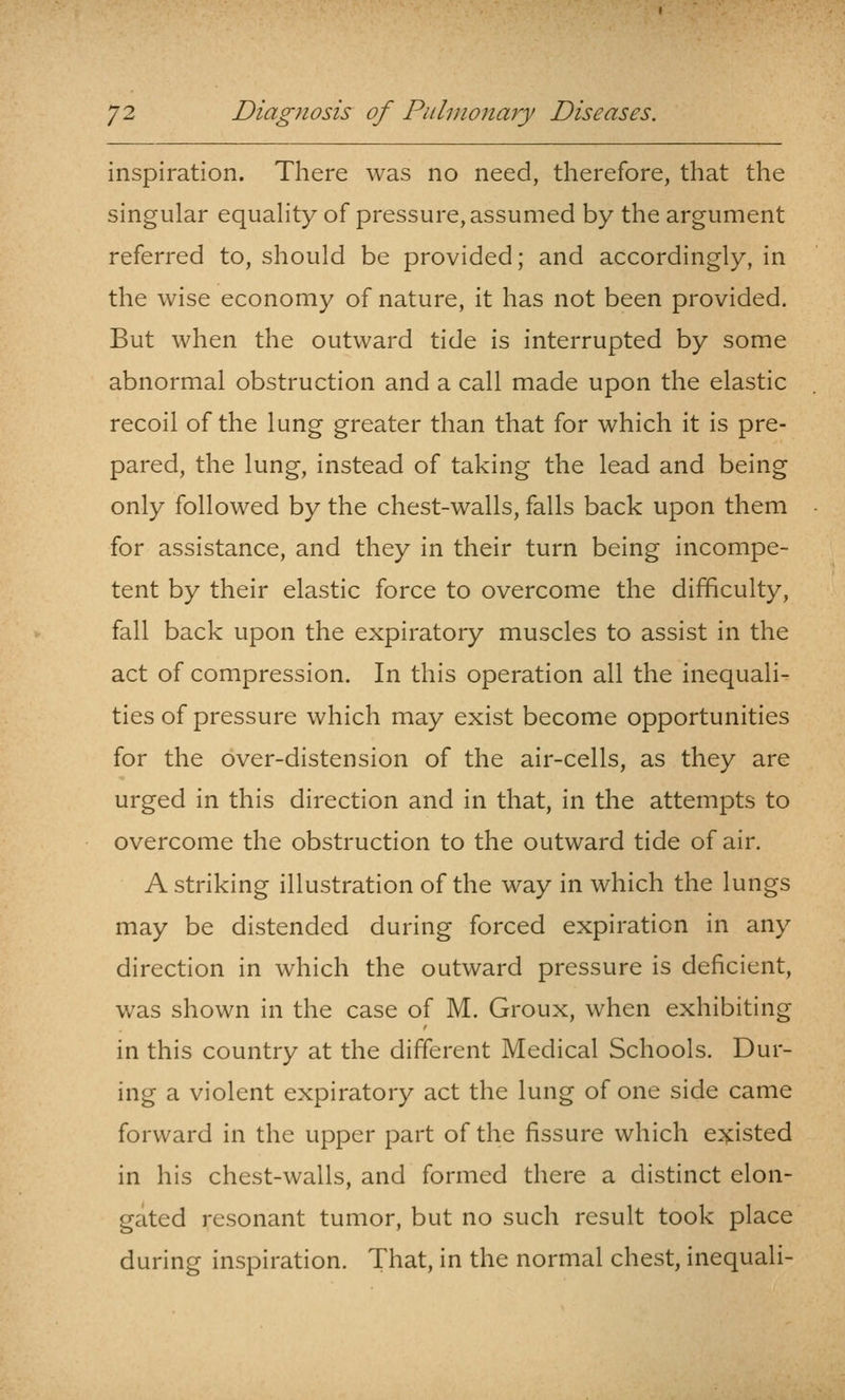 inspiration. There was no need, therefore, that the singular equaHty of pressure, assumed by the argument referred to, should be provided; and accordingly, in the wise economy of nature, it has not been provided. But when the outward tide is interrupted by some abnormal obstruction and a call made upon the elastic recoil of the lung greater than that for which it is pre- pared, the lung, instead of taking the lead and being only followed by the chest-walls, falls back upon them for assistance, and they in their turn being incompe- tent by their elastic force to overcome the difficulty, fall back upon the expiratory muscles to assist in the act of compression. In this operation all the inequali- ties of pressure which may exist become opportunities for the over-distension of the air-cells, as they are urged in this direction and in that, in the attempts to overcome the obstruction to the outward tide of air. A striking illustration of the way in which the lungs may be distended during forced expiration in any direction in which the outward pressure is deficient, was shown in the case of M. Groux, when exhibiting in this country at the different Medical Schools. Dur- ing a violent expiratory act the lung of one side came forward in the upper part of the fissure which e:5j:isted in his chest-walls, and formed there a distinct elon- gated resonant tumor, but no such result took place during inspiration. That, in the normal chest, inequali-
