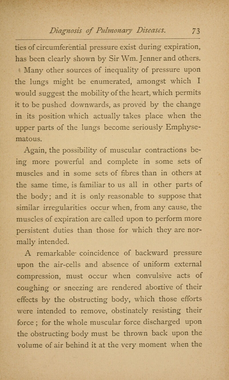 ties of circumferential pressure exist during expiration, has been clearly shown bv Sir \Vm. Tenner and others. Many other sources of inequalit}' of pressure upon the luno-3 mi^ht be enumerated, amongst which I would suggest the mobility of the heart, which permits it to be pushed downwards, as proved by the change in its position which actually takes place when the upper parts of the lungs become seriously Emphyse- matous. Again, the possibility of muscular contractions be- ing more powerful and complete in some sets of muscles and in some sets of fibres than in others at the same time, is familiar to us all in other parts of the body; and it is only reasonable to suppose that similar irregularities occur when, from any cause, the muscles of expiration are called upon to perform more persistent duties than those for which they are nor- mally intended, A remarkable- coincidence of backward pressure upon the air-cells and absence of uniform external compression, must occur when convulsive acts of coughing or sneezing are rendered abortive of their effects by the obstructing body, which those efforts were intended to remove, obstinately resisting their force ; for the whole muscular force discharged upon the obstructing body must be thrown back upon the volume of air behind it at the ver\' moment when the