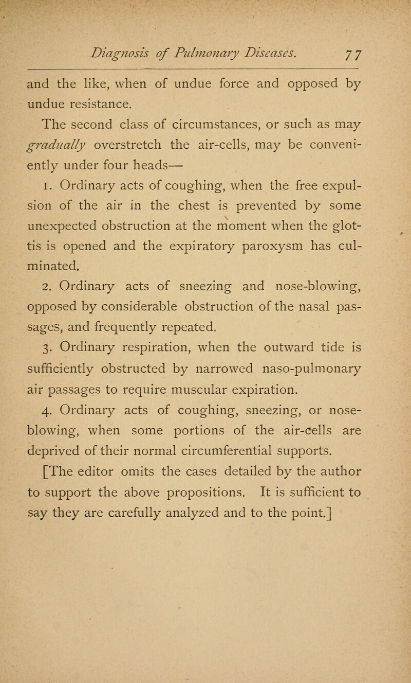 and the like, when of undue force and opposed by undue resistance. The second class of circumstances, or such as may gradually overstretch the air-cells, may be conveni- ently under four heads— 1. Ordinary acts of coughing, when the free expul- sion of the air in the chest is prevented by some unexpected obstruction at the moment when the glot- tis is opened and the expiratory paroxysm has cul- minated. 2. Ordinary acts of sneezing and nose-blowing, opposed by considerable obstruction of the nasal pas- sages, and frequently repeated. 3. Ordinary respiration, when the outward tide is sufficiently obstructed by narrowed naso-pulmonary air passages to require muscular expiration. 4. Ordinary acts of coughing, sneezing, or nose- blowing, when some portions of the air-Ceils are deprived of their normal circumferential supports. [The editor omits the cases detailed by the author to support the above propositions. It is sufficient to say they are carefully analyzed and to the point.]