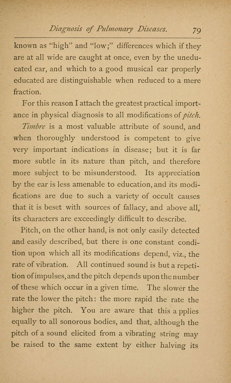 known as high and low; differences which if they are at all wide are caught at once, even by the unedu- cated ear, and which to a good musical ear properly educated are distinguishable when reduced to a mere fraction. For this reason I attach the greatest practical import- ance in physical diagnosis to all modifications oipitch. Timbre is a most valuable attribute of sound, and when thoroughly understood is competent to give very important indications in disease; but it is far more subtle in its nature than pitch, and therefore more subject to be misunderstood. Its appreciation by the ear is less amenable to education, and its modi- fications are due to such a variety of occult causes that it is beset with sources of fallacy, and above all,' its characters are exceedingly difficult to describe. Pitch, on the other hand, is not only easily detected and easily described, but there is one constant condi- tion upon which all its modifications depend, viz., the rate of vibration. All continued sound is but a repeti- tion of impulses, and the pitch depends upon the number of these which occur in a given time. The slower the rate the lower the pitch: the more rapid the rate the higher the pitch. You are aware that this a pplies equally to all sonorous bodies, and that, although the pitch of a sound elicited from a vibrating string may be raised to the same extent by either halving its