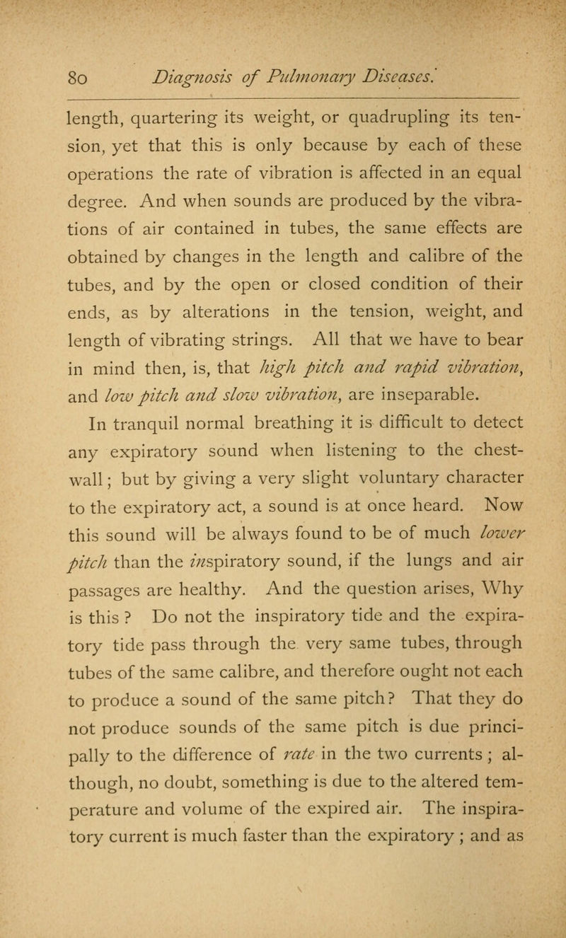 length, quartering its weight, or quadrupling its ten- sion, yet that this is only because by each of these operations the rate of vibration is affected in an equal degree. And when sounds are produced by the vibra- tions of air contained in tubes, the same effects are obtained by changes in the length and calibre of the tubes, and by the open or closed condition of their ends, as by alterations in the tension, weight, and length of vibrating strings. All that we have to bear in mind then, is, that high pitch and rapid vibration^ and low pitch and slow vibration, are inseparable. In tranquil normal breathing it is difficult to detect any expiratory sound when listening to the chest- wall ; but by giving a very slight voluntary character to the expiratory act, a sound is at once heard. Now this sound will be always found to be of much loiver pitch than the zVzspiratory sound, if the lungs and air passages are healthy. And the question arises, Why is this ? Do not the inspiratory tide and the expira- tory tide pass through the very same tubes, through tubes of the same calibre, and therefore ought not each to produce a sound of the same pitch? That they do not produce sounds of the same pitch is due princi- pally to the difference of rate in the two currents ; al- though, no doubt, something is due to the altered tem- perature and volume of the expired air. The inspira- tory current is much faster than the expiratory ; and as