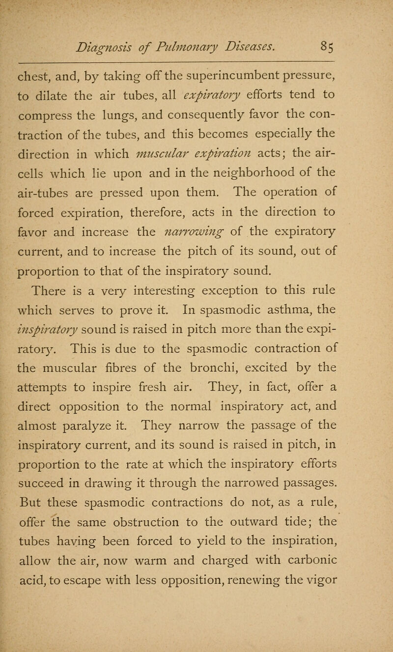 chest, and, by taking off the superincumbent pressure, to dilate the air tubes, all expiratory efforts tend to compress the lungs, and consequently favor the con- traction of the tubes, and this becomes especially the direction in which muscular expiration acts; the air- cells which lie upon and in the neighborhood of the air-tubes are pressed upon them. The operation of forced expiration, therefore, acts in the direction to favor and increase the narrowing of the expiratory current, and to increase the pitch of its sound, out of proportion to that of the inspiratory sound. There is a very interesting exception to this rule which serves to prove it. In spasmodic asthma, the inspiratory sound is raised in pitch more than the expi- vditory. This is due to the spasmodic contraction of the muscular fibres of the bronchi, excited by the attempts to inspire fresh air. They, in fact, offer a direct opposition to the normal inspiratory act, and almost paralyze it. They narrow the passage of the inspiratory current, and its sound is raised in pitch, in proportion to the rate at which the inspiratory efforts succeed in drawing it through the narrowed passages. But these spasmodic contractions do not, as a rule, offer the same obstruction to the outward tide; the tubes having been forced to yield to the inspiration, allow the air, now warm and charged with carbonic acid, to escape with less opposition, renewing the vigor