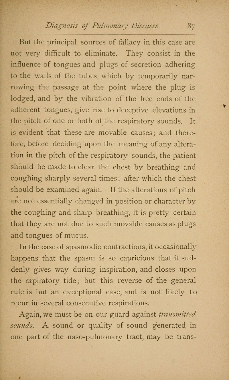 But the principal sources of fallacy in this case are not very difficult to eliminate. They consist in the influence of tongues and plugs of secretion adhering to the walls of the tubes, which by temporarily nar- rowing the passage at the point where the plug is lodged, and by the vibration of the free ends of the adherent tongues, give rise to deceptive elevations in the pitch of one or both of the respiratory sounds. It is evident that these are movable causes; and there- fore, before deciding upon the meaning of any altera- tion in the pitch of the respiratory sounds, the patient should be made to clear the chest by breathing and coughing sharply several times; after which the chest should be examined again. If the alterations of pitch are not essentially changed in position or character by the coughing and sharp breathing, it is pretty certain that they are not due to such movable causes as plugs and tongues of mucus. In the case of spasmodic contractions, it occasionally happens that the spasm is so capricious that it sud- denly gives way during inspiration, and closes upon the ^.rpiratory tide; but this reverse of the general rule is but an exceptional case, and is not likely to recur in several consecutive respirations. Again, we must be on our guard against trans7nitted sounds. A sound or quality of sound generated in one part of the naso-pulmonary tract, may be trans-