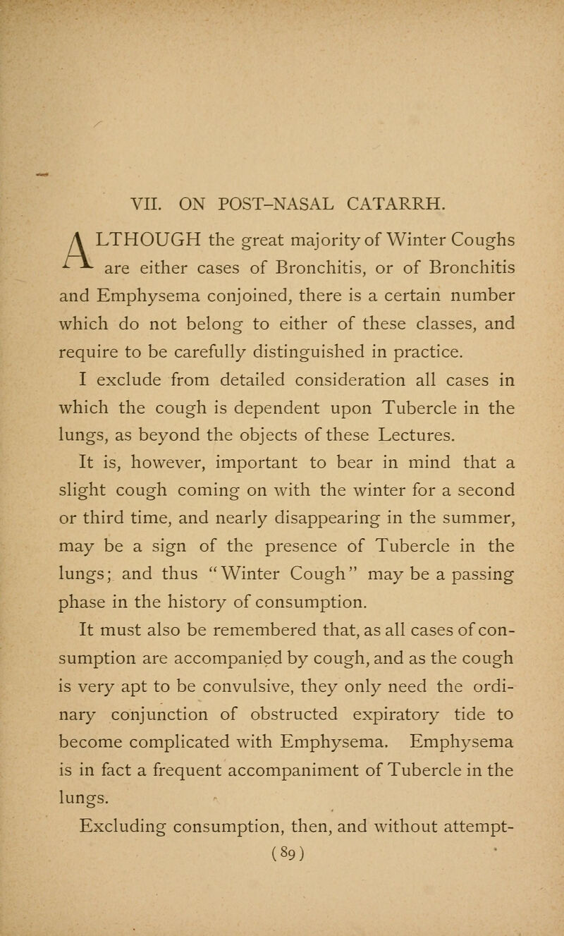 VII. ON POST-NASAL CATARRH. A LTHOUGH the great majority of Winter Coughs ^^^ are either cases of Bronchitis, or of Bronchitis and Emphysema conjoined, there is a certain number which do not belong to either of these classes, and require to be carefully distinguished in practice. I exclude from detailed consideration all cases in which the cough is dependent upon Tubercle in the lungs, as beyond the objects of these Lectures. It is, however, important to bear in mind that a slight cough coming on with the winter for a second or third time, and nearly disappearing in the summer, may be a sign of the presence of Tubercle in the lungs; and thus Winter Cough may be a passing phase in the history of consumption. It must also be remembered that, as all cases of con- sumption are accompanied by cough, and as the cough is very apt to be convulsive, they only need the ordi- nary conjunction of obstructed expiratory tide to become complicated with Emphysema. Emphysema is in fact a frequent accompaniment of Tubercle in the lungs. Excluding consumption, then, and without attempt-