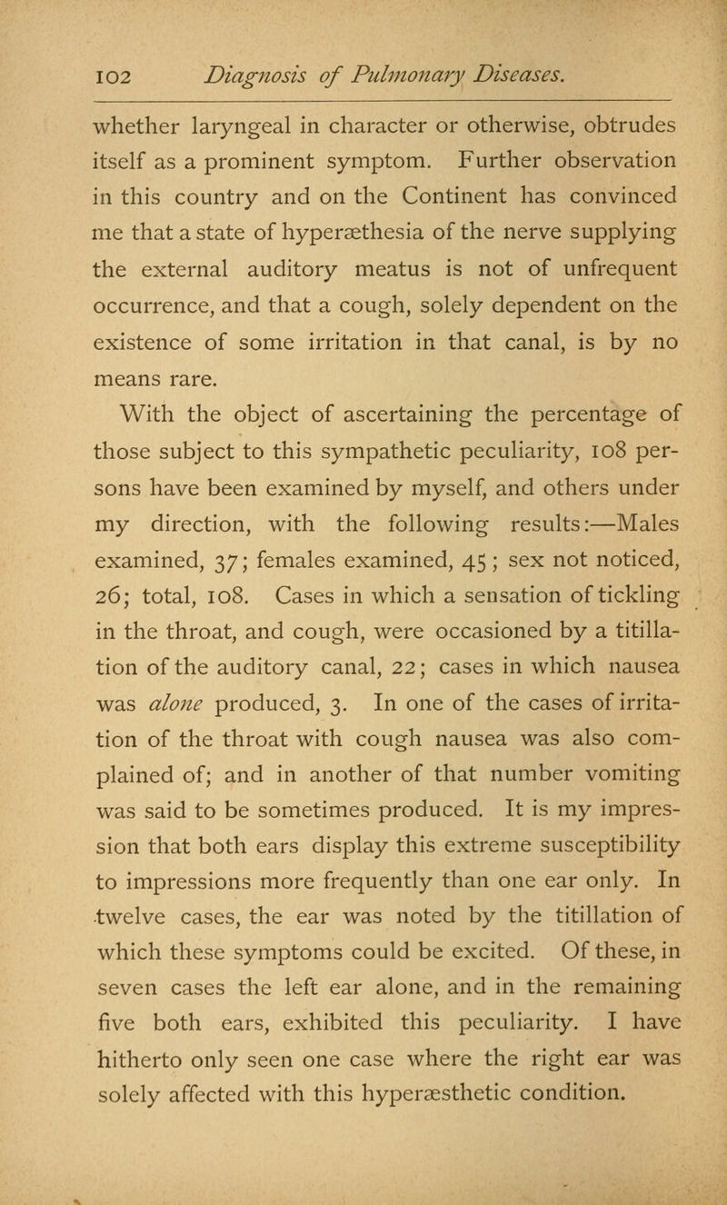 whether laryngeal in character or otherwise, obtrudes itself as a prominent symptom. Further observation in this country and on the Continent has convinced me that a state of hypersethesia of the nerve supplying the external auditory meatus is not of unfrequent occurrence, and that a cough, solely dependent on the existence of some irritation in that canal, is by no means rare. With the object of ascertaining the percentage of those subject to this sympathetic peculiarity, io8 per- sons have been examined by myself, and others under my direction, with the following results:—Males examined, 37; females examined, 45; sex not noticed, 26; total, 108. Cases in which a sensation of tickling in the throat, and cough, were occasioned by a titilla- tion of the auditory canal, 22; cases in which nausea was alone produced, 3. In one of the cases of irrita- tion of the throat with cough nausea was also com- plained of; and in another of that number vomiting was said to be sometimes produced. It is my impres- sion that both ears display this extreme susceptibility to impressions more frequently than one ear only. In twelve cases, the ear was noted by the titillation of which these symptoms could be excited. Of these, in seven cases the left ear alone, and in the remaining five both ears, exhibited this peculiarity. I have hitherto only seen one case where the right ear was solely affected with this hypersesthetic condition.