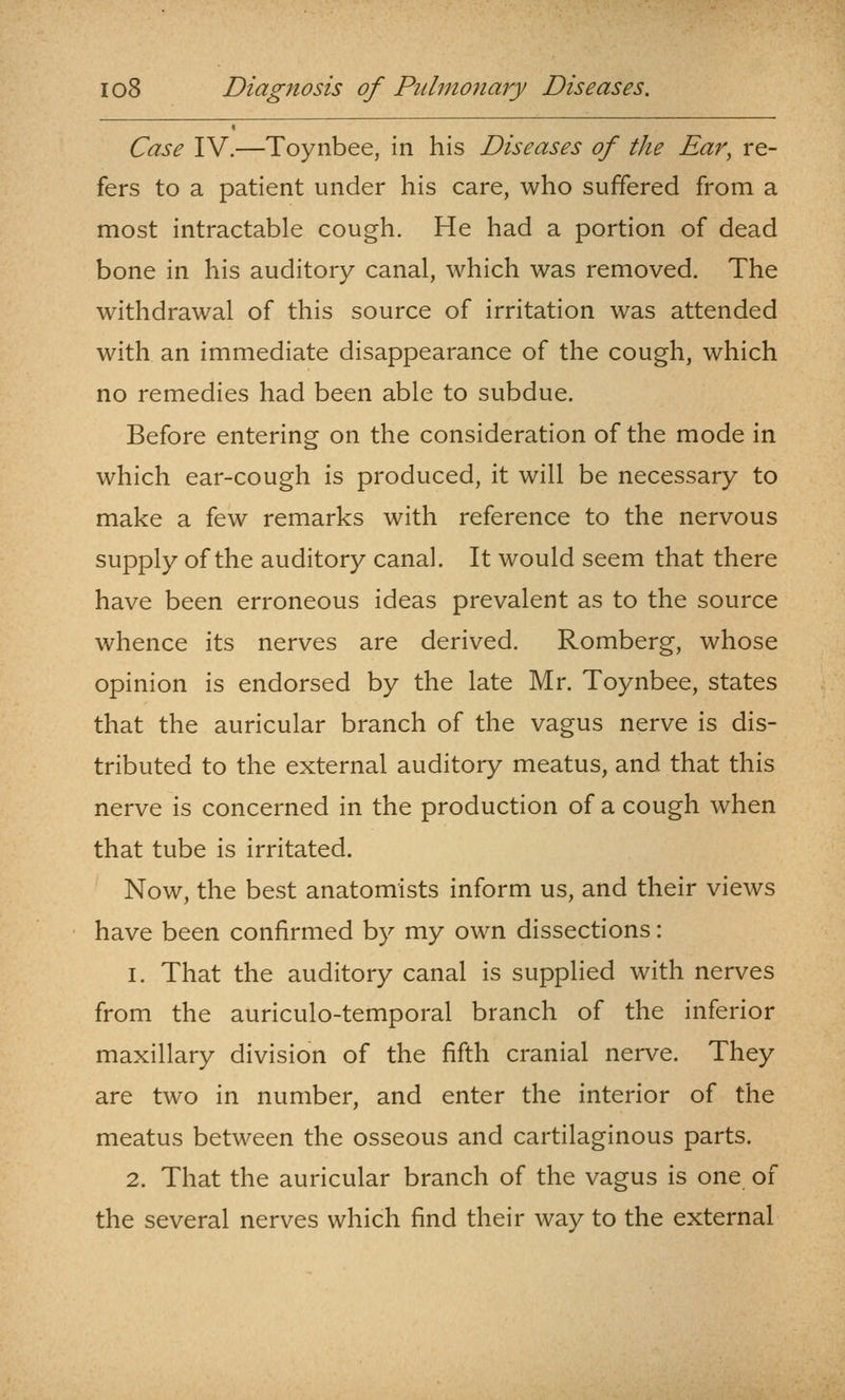 Case IV.—Toynbee, in his Diseases of the Ear, re- fers to a patient under his care, who suffered from a most intractable cough. He had a portion of dead bone in his auditory canal, which was removed. The withdrawal of this source of irritation was attended with an immediate disappearance of the cough, which no remedies had been able to subdue. Before entering on the consideration of the mode in which ear-cough is produced, it will be necessary to make a few remarks with reference to the nervous supply of the auditory canal. It would seem that there have been erroneous ideas prevalent as to the source whence its nerves are derived. Romberg, whose opinion is endorsed by the late Mr. Toynbee, states that the auricular branch of the vagus nerve is dis- tributed to the external auditory meatus, and that this nerve is concerned in the production of a cough when that tube is irritated. Now, the best anatomists inform us, and their views have been confirmed by my own dissections: 1. That the auditory canal is supplied with nerves from the auriculo-temporal branch of the inferior maxillary division of the fifth cranial nerve. They are two in number, and enter the interior of the meatus between the osseous and cartilaginous parts. 2. That the auricular branch of the vagus is one of the several nerves which find their way to the external