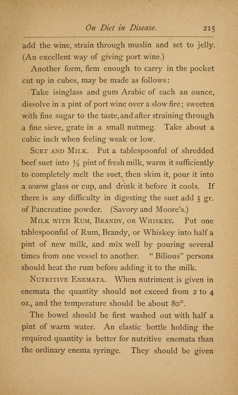 add the wine, strain through musHn and set to jelly. (An excellent way of giving port wine.) Another form, firm enough to carry in the pocket cut up in cubes, may be made as follows: Take isinglass and gum Arabic of each an ounce, dissolve in a pint of port wine over a slow fire; sweeten with fine sugar to the taste, and after straining through a fine sieve, grate in a small nutmeg. Take about a cubic inch when feeling weak or low. Suet and Milk. Put a tablespoonful of shredded beef suet into ^ pint of fresh milk, warm it sufficiently to completely melt the suet, then skim it, pour it into a warm glass or cup, and drink it before it cools. If there is any difficulty in digesting the suet add 5 gr. of Pancreatine powder. (Savory and Moore's.) Milk with Rum, Brandy, or Whiskey. Put one tablespoonful of Rum, Brandy, or Whiskey into half a pint of new milk, and mix well by pouring several times from one vessel to another.  Bilious persons should heat the rum before adding it to the milk. Nutritive Enemata. When nutriment is given in enemata the quantity should not exceed from 2 to 4 oz., and the temperature should be about 80°. The bowel should be first washed out with half a pint of warm water. An elastic bottle holding the required quantity is better for nutritive enemata than the ordinary enema syringe. They should be given