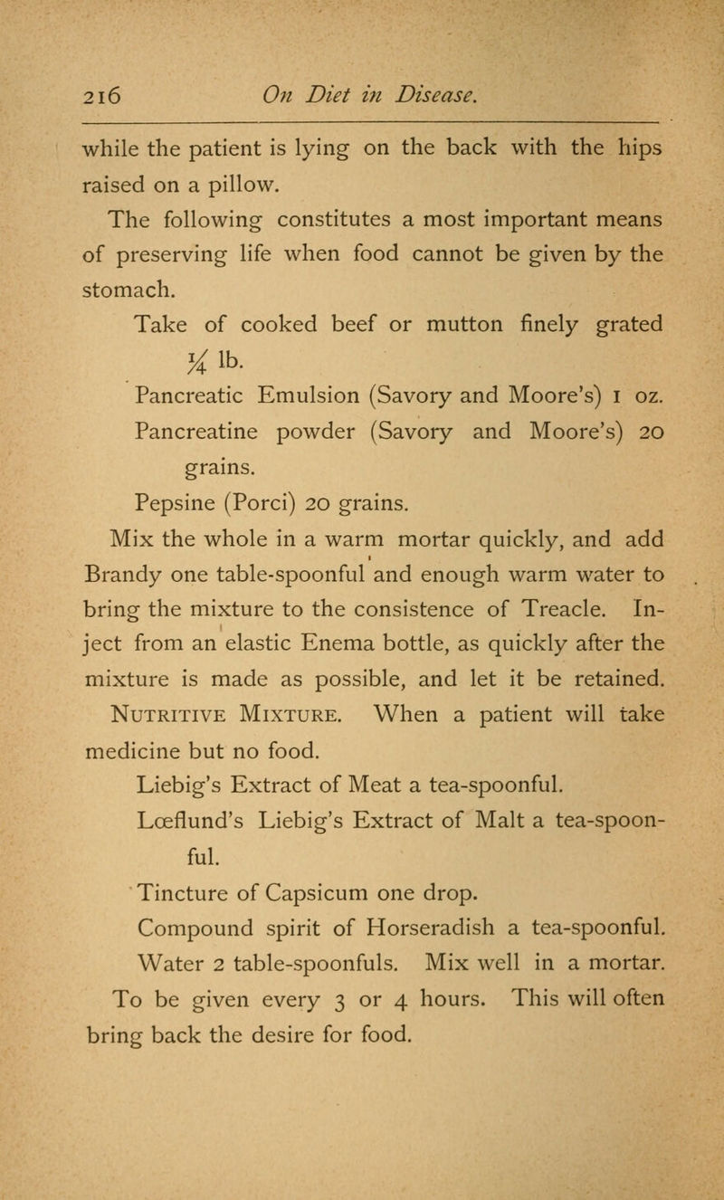 while the patient is lying on the back with the hips raised on a pillow. The following constitutes a most important means of preserving life when food cannot be given by the stomach. Take of cooked beef or mutton finely grated Pancreatic Emulsion (Savory and Moore's) i oz. Pancreatine powder (Savory and Moore's) 20 grains. Pepsine (Porci) 20 grains. Mix the whole in a warm mortar quickly, and add Brandy one table-spoonful and enough warm water to bring the mixture to the consistence of Treacle. In- ject from an elastic Enema bottle, as quickly after the mixture is made as possible, and let it be retained. Nutritive Mixture. When a patient will take medicine but no food. Liebig's Extract of Meat a tea-spoonful. Loeflund's Liebig's Extract of Malt a tea-spoon- ful. Tincture of Capsicum one drop. Compound spirit of Horseradish a tea-spoonful. Water 2 table-spoonfuls. Mix well in a mortar. To be given every 3 or 4 hours. This will often bring back the desire for food.