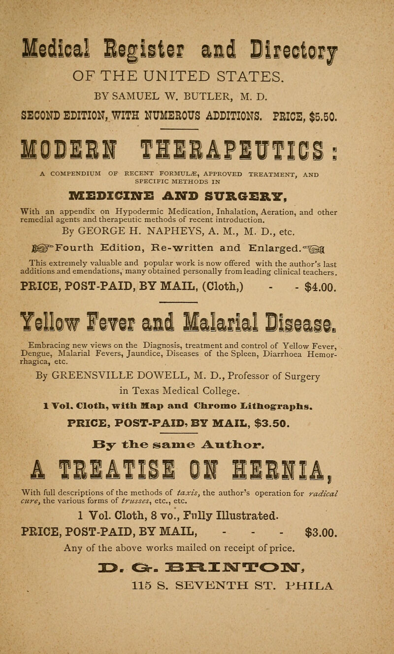 ©ikil li|litii iai Wm^imj OF THE UNITED STATES. BY SAMUEL W. BUTLER, M. D. SECOND EDITION, WITH NUMEROUS ADDITIONS. PRICE, $5.50. fllliPlIflOS A COMPENDIUM OF RECENT FORMULA, APPROVED TREATMENT, AND SPECIFIC METHODS IN IMCEDICIVTE ASTD SURGSRIT, With an appendix on Hypodermic Medication, Inhalation, Aeration, and other remedial agents and therapeutic methods of recent introduction. By GEORGE H. NAPHEYS, A. M., M. D., etc. Jl^^Fourth Edition, Re-'written and Enlarged,°^K This extremely valuable and popular work is now offered with the author's last additions.and emendations, many obtained personally from leading clinical teachers. PRICE, POST-PAID, BY MAIL, (Cloth,) - - $4.00. Yillow f if if ill likfkl Bliiiii. Embracing new views on the Diagnosis, treatment and control of Yellow Fever, Dengue, Malarial Fevers, Jaundice, Diseases of the Spleen, Diarrhoea Hemor- rhagica, etc. By GREENSVILLE DOWELL, M. D., Professor of Surgery in Texas Medical College. 1 Tol. Clottai, witb Hf ap and Obromo liitbograpbs. PRICE, POST-PAID, BY MAIL, $3.50. 4 fllifISl 01 ilBilA, With full descriptions of the methods of taxis, the author's operation for radical cure, the various forms of trusses^ etc., etc. 1 VoL Cloth, 8 vo!, Fully Illustrated. PRICE, POST-PAID, BY MAIL, - - - $3.00. Any of the above works mailed on receipt of price. 115 S. SEVENTH ST. PMILA