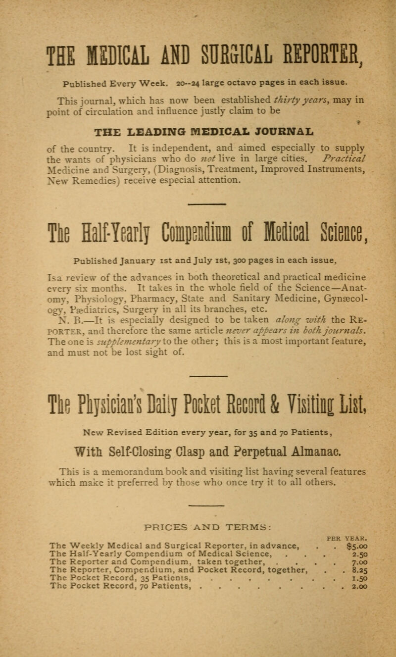 TEE MSDICAL AND SURSICAL REPORTER, Published Every Week, 20-04 large octavo pages in each issue. This journal, which has now been established//«>(>'/<farj, may in point of circulation and intluence justly claim to be THE LEADING MEDICAL JOURNAL of the country. It is independent, and aimed especially to supply the wants of physicians who do not live in large cities. Practical Medicine and Surger}% (Diagnosis, Treatment, Improved Instruments, New Remedies) receive especial attention. Ttie Half-Yearli CoiipDfliiiin of MeJical Science, Published January ist and July ist, 300 pages in each issue. Is a review of the advances in both theoretical and practical medicine every six months. It takes in the whole field of the Science—Anat- omy, Physiology, Pharmacy, State and Sanitary Medicine, Gynsecol- og5% Paediatrics, Surger>' in all its branches, etc, N. B,—It is especially designed to be taken along with the Re- porter, and therefore the same article never appears in both Journals. The one is supplementary to the other; this is a most important feature, and must not be lost sight of. Tie Ptjsiciai's Daily Poclet RecoM & VlsitlBi List, New Revised Edition every year, for 35 and 70 Patients, Witli Self-Closing Clasp and Perpetual Almanac. This is a memorandum book and visiting list having several features which make it preferred by those who once try it to all others. PRICES AND TERMS: PER YEAR. The Weekly Medical and Surgical Reporter, in advance, , , $5.00 The Half-Yearly Compendium of Medical Science, . . , 2.50 The Reporter and Compendium, taken together, . . . , 7.00 The Reporter, Compendium, and Pocket Record, together, . . 8.25 The Pocket Record, 35 Patients, .... . . . 1.50 The Pocket Record, 70 Patients, .... , . , . 2.00