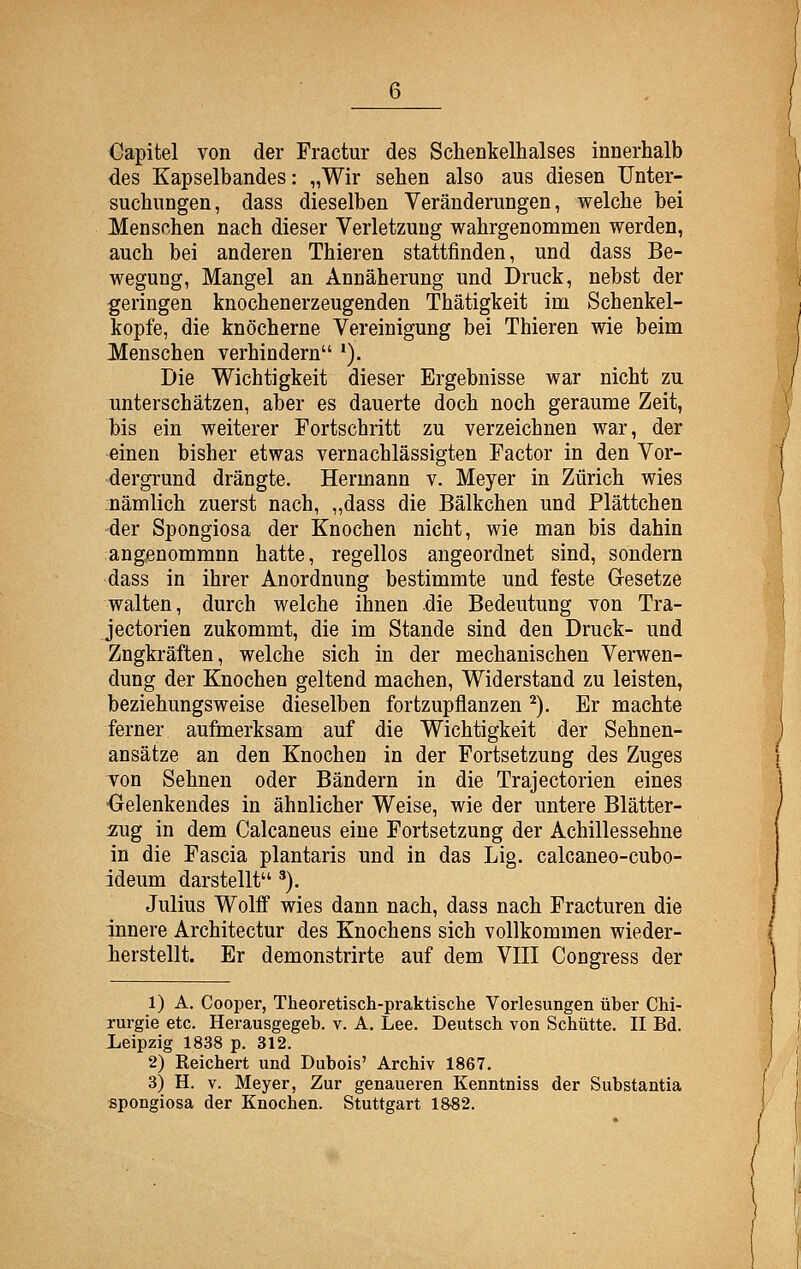 Capitel von der Fractur des Schenkelhalses innerhalb des Kapselbandes: „Wir sehen also aus diesen Unter- suchungen, dass dieselben Veränderungen, welche bei Menschen nach dieser Verletzung wahrgenommen werden, auch bei anderen Thieren stattfinden, und dass Be- wegung, Mangel an Annäherung und Druck, nebst der geringen knochenerzeugenden Thätigkeit im Schenkel- kopfe, die knöcherne Vereinigung bei Thieren wie beim Menschen verhindern *). Die Wichtigkeit dieser Ergebnisse war nicht zu unterschätzen, aber es dauerte doch noch geraume Zeit, his ein weiterer Fortschritt zu verzeichnen war, der einen bisher etwas vernachlässigten Factor in den Vor- dergrund drängte. Hermann v. Meyer in Zürich wies nämlich zuerst nach, „dass die Bälkchen und Plättchen der Spongiosa der Knochen nicht, wie man bis dahin angenommnn hatte, regellos angeordnet sind, sondern dass in ihrer Anordnung bestimmte und feste Gresetze walten, durch welche ihnen die Bedeutung von Tra- jectorien zukommt, die im Stande sind den Druck- und Zugkräften, welche sich in der mechanischen Verwen- dung der Knochen geltend machen, Widerstand zu leisten, beziehungsweise dieselben fortzupflanzen ^). Er machte ferner aufmerksam auf die Wichtigkeit der Sehnen- ansätze an den Knochen in der Fortsetzung des Zuges von Sehnen oder Bändern in die Trajectorien eines •Gelenkendes in ähnlicher Weise, wie der untere Blätter- zug in dem Calcaneus eine Fortsetzung der Achillessehne in die Fascia plantaris und in das Lig. calcaneo-cubo- ideum darstellt '). Julius Wolff wies dann nach, dass nach Fracturen die innere Architectur des Knochens sich vollkommen wieder- herstellt. Er demonstrirte auf dem VIII Congress der 1) A. Cooper, Theoretisch-praktische Vorlesungen über Chi- Turgie etc. Herausgegeb. v. A. Lee. Deutsch von Schütte. II Bd. Leipzig 1838 p. 312. 2) Reichert und Dubois' Archiv 1867. 3) H. V. Meyer, Zur genaueren Kenntniss der Substantia spongiosa der Knochen. Stuttgart 1882.