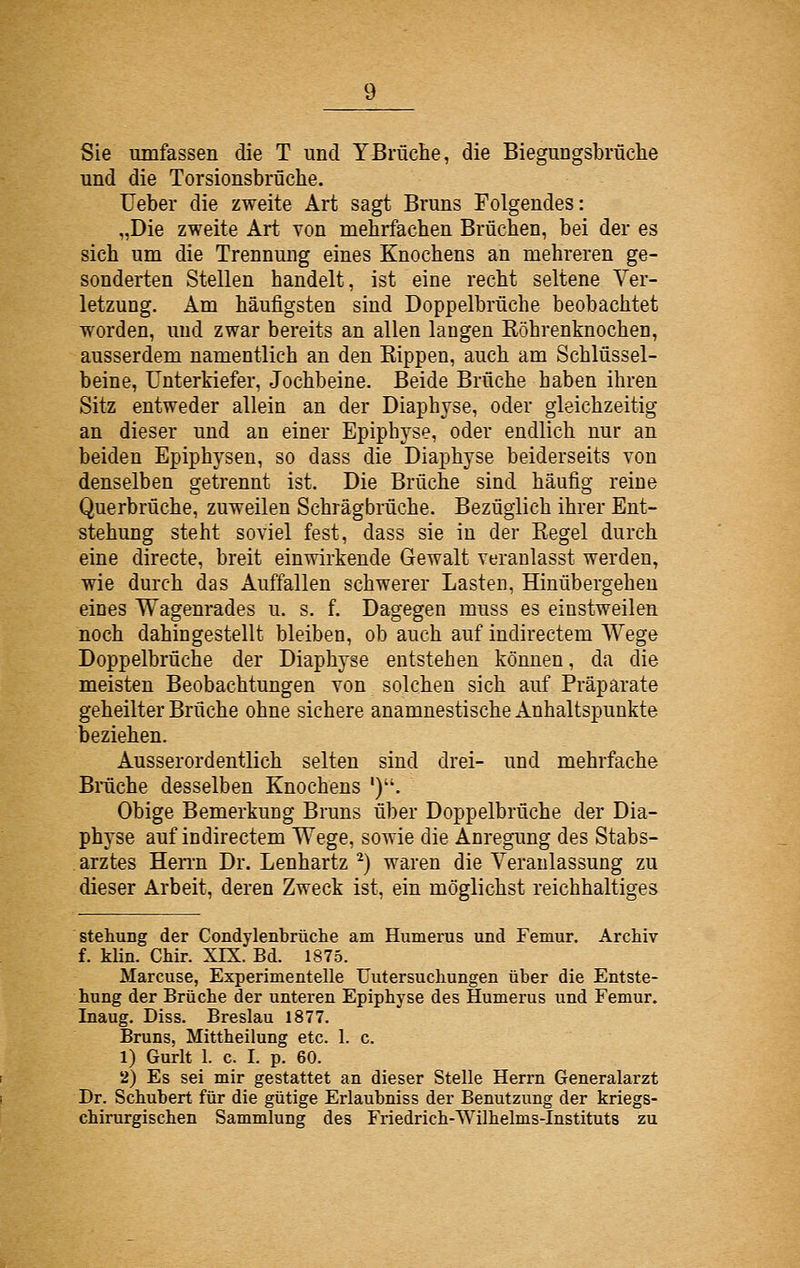 Sie umfassen die T und YBrüche, die Biegungsbrüclie und die Torsionsbrüche. üeber die zweite Art sagt Bruns Folgendes: „Die zweite Art von mehrfachen Brüchen, bei der es sich um die Trennung eines Knochens an mehreren ge- sonderten Stellen handelt, ist eine recht seltene Ver- letzung. Am häufigsten sind Doppelbrüche beobachtet worden, und zwar bereits an allen laugen Röhrenknochen, ausserdem namentlich an den Rippen, auch am Schlüssel- beine, Unterkiefer, Jochbeine. Beide Brüche haben ihren Sitz entweder allein an der Diaphyse, oder gleichzeitig an dieser und an einer Epiphyse, oder endlich nur an beiden Epiphysen, so dass die Diaphyse beiderseits von denselben getrennt ist. Die Brüche sind häufig reiue Querbrüche, zuweilen Schrägbrüche. Bezüglich ihrer Ent- stehung steht soviel fest, dass sie in der Regel durch eine directe, breit einwirkende Gewalt veranlasst werden, wie durch das Auffallen schwerer Lasten, Hinübergehen eines Wagenrades u. s. f. Dagegen muss es einstweilen noch dahingestellt bleiben, ob auch auf indirectem Wege Doppelbrüche der Diaphyse entstehen können, da die meisten Beobachtungen von solchen sich auf Präparate geheilter Brüche ohne sichere anamnestische Anhaltspunkte beziehen. Ausserordentlich selten sind drei- und mehrfache Brüche desselben Knochens '). Obige Bemerkung Bruns über Doppelbrüche der Dia- physe auf indirectem Wege, sowie die Anregung des Stabs- arztes Heri-n Dr. Lenhartz ^) waren die Veranlassung zu dieser Arbeit, deren Zweck ist, ein möglichst reichhaltiges Stellung der Condylenbrüche am Humerus und Femur. Archiv f. klin. CMr. XIX. Bd. 1875. Marcuse, Experimentelle Uutersuchungen über die Entste- hung der Brüche der unteren Epiphyse des Humerus und Femur. Inaug. Diss. Breslau 1877. Bruns, Mittheilung etc. 1. c. 1) Gurlt 1. c. I. p. 60. 2) Es sei mir gestattet an dieser Stelle Herrn Generalarzt Dr. Schubert für die gütige Erlaubnis s der Benutzung der kriegs- chirurgischen Sammlung des Friedrich-Wilhelms-Instituts zu