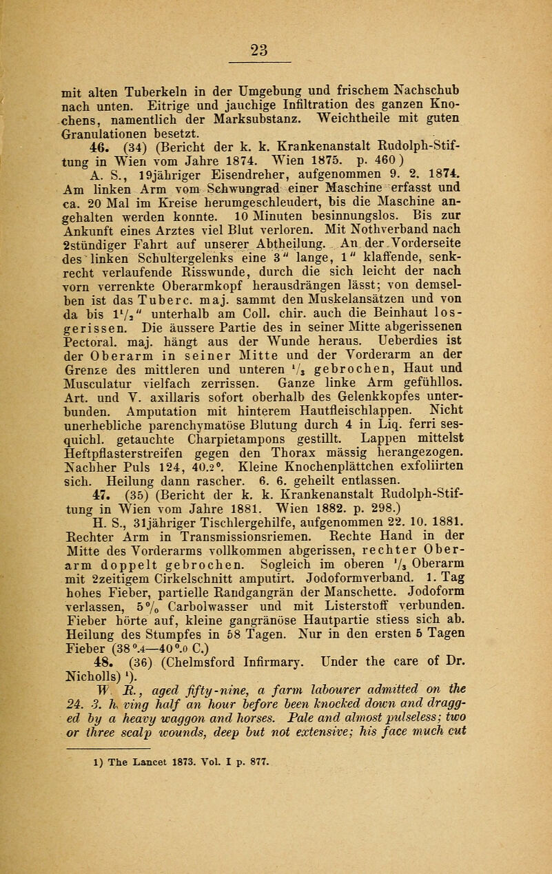 mit alten Tuberkeln in der Umgebung und frischem Nachschub nach unten. Eitrige und jauchige Infiltration des ganzen Kno- chens, namentlich der Marksubstanz. Weichtheile mit guten Granulationen besetzt. 46. (34) (Bericht der k. k. Krankenanstalt Rudolph-Stif- tung in Wien vom Jahre 1874. Wien 1875. p. 460) A. S., 19jähriger Eisendreher, aufgenommen 9. 2, 1874. Am linken Arm vom Schwungrad einer Maschine erfasst und ca. 20 Mal im Kreise herumgeschleudert, bis die Maschine an- gehalten werden konnte. 10 Minuten besinnungslos. Bis zur Ankunft eines Arztes viel Blut verloren. Mit Nothverband nach 2stündiger Fahrt auf unserer Abtheilung. An der.Vorderseite des linken Schultergelenks eine 3 lange, 1 klaffende, senk- recht verlaufende Risswunde, durch die sich leicht der nach vorn verrenkte Oberarmkopf herausdrängen lässt; von demsel- ben ist dasTuberc. maj. sammt den Muskelansätzen und von da bis IVj unterhalb am Coli. chir. auch die Beinhaut los- gerissen. Die äussere Partie des in seiner Mitte abgerissenen Pectoral. maj. hängt aus der Wunde heraus. Ueberdies ist der Oberarm in seiner Mitte und der Vorderarm an der Grenze des mittleren und unteren 'j gebrochen. Haut und Musculatur vielfach zerrissen. Ganze linke Arm gefühllos. Art. und V. axillaris sofort oberhalb des Gelenkkopfes unter- bunden. Amputation mit hinterem Hautfleischlappen. Nicht unerhebliche parenchymatöse Blutung durch 4 in Liq. ferri ses- quichl. getauchte Charpietampons gestillt. Lappen mittelst Heftpflasterstreifen gegen den Thorax massig herangezogen. Nachher Puls 124, 40.2°. Kleine Knochenplättchen exfoliirten sich. Heilung dann rascher. 6. 6. geheilt entlassen. 47. (35) (Bericht der k. k. Krankenanstalt Rudolph-Stif- tung in Wien vom Jahre 1881. Wien 1882. p. 298.) H. S., 31jähriger Tischlergehilfe, aufgenommen 22. 10. 1881, Rechter Arm in Transmissionsriemen. Rechte Hand in der Mitte des Vorderarms vollkommen abgerissen, rechter Ober- arm doppelt gebrochen. Sogleich im oberen '/$ Oberarm mit 2zeitigem Cirkelschnitt amputirt. Jodoformverband. 1. Tag hohes Fieber, partielle Raudgangrän der Manschette. Jodoform verlassen, 5»/o Carbolwasser und mit Listerstoff verbunden. Fieber hörte auf, kleine gangränöse Hautpartie stiess sich ab. Heilung des Stumpfes in 58 Tagen. Nur in den ersten 5 Tagen Fieber (38 .4—40 °.o C.) 48. (36) (Chelmsford Infirmary. Under the care of Dr. Nicholls) ')• W B., agecl fifty-nine, a farm lahourer admitted on the 24. 3. h ving half an hour before been knocTced down and dragg- ed by a heavy waggon and harses. Pale and almost pulseless; two or ihree scalp wounds, deep but not extensive; his face much cut