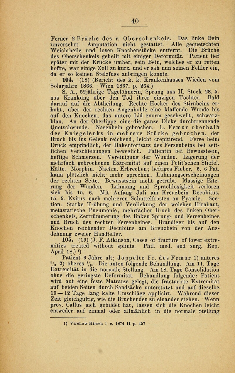 ■Ferner 2 Brüche des r. Oberschenkels. Das linke Bein unversehrt. Amputation nicht gestattet. Alle gequetschten Weichtheile und losen Knochen stücke entfernt. Die Brüche des Oberschenkels geheilt mit einiger Deformität. Patient lief später mit der Krücke umher, sein Bein, welches er zu retten hoffte, war einige Zoll zu kurz, und er sah nun seinen Fehler ein, da er so keinen Stelzfuss anbringen konnte. 104. (18) (Bericht des k. k. Krankenhauses Wieden vom Solarjahre 1866. Wien 1867. p. 264.) S. A., 52jährige Tagelöhnerin, Sprung aus II. Stock 28. 5. aus Kränkung über den Tod ihrer einzigen Tochter. Bald darauf auf die Abtheilung. Rechte Höcker des Stirnbeins er- höht, über der rechten Angenhöhle eine klaffende Wunde bis auf den Knochen, das untere Lid enorm geschwellt, schwarz- blau. An der Oberlippe eine die ganze Dicke durchtrennende Quetschwunde. Nasenbein gebrochen. L. Femur oberhalb des Kniegelenks in mehrere Stücke gebrochen, der Bruch bis ins Gelenk reichend, leicht crepitirend. Ferse beim Druck empfindlich, der Hakenfortsatz des Fersenbeins bei seit- lichen Verschiebungen beweglich. Patientin bei Bewusstsein, heftige Schmerzen. Vereinigung der Wunden. Lagerung der mehrfach gebrochenen Extremität auf einen Petit'schen Stiefel. Kälte. Morphin. Nachm. Erbrechen; heftiges Fieber. 6. 6 Pat. kann plötzlich nicht mehr sprechen, Lähmungserscheinungen der rechten Seite. Bewusstsein nicht getrübt. Massige Eite- rung der Wunden. Lähmung und Sprachlosigkeit verloren sich bis 15. 6. Mit Anfang Juli am Kreuzbein Decubitus. 15. 5. Exitus nach mehreren Schüttelfrösten an Pyämie. Sec- tion: Starke Trübung und Verdickung der weichen Hirnhaut, metastatische Pneumonie, mehrfacher Bruch des linken Ober- schenkels, Zertrümmerung des linken Sprung- und Fersenbeines und Bruch des rechten Fersenbeines. Brandiger bis auf den Knochen reichender Decubitus am Kreuzbein von der Aus- dehnung zweier Handteller. 105. (19) (J. F. Atkinson, Gases of fracture of lower extre- mities treated without splints. Phil, med. and surg. Rep. April 18.) 0 Patient 6 Jahre alt; doppelte Fr. des Femur 1) unteres '/s 2) oberes '/»• Die unten folgende Behandlung. Am 11. Tage Extremität in die normale Stellung. Am 18. Tage Consolidation ohne die geringste Deformität. Behandlung folgende: Patient wird auf eine feste Matratze gelegt, die fracturirte Extremität auf beiden Seiten durch Sandsäcke unterstützt und auf dieselbe 10—12 Tage lang kalte Umschläge applicirt. Während dieser Zeit gleichgültig, wie die Bruchenden zu einander stehen. Wenn prov. Callus sich gebildet hat, lassen sich die Knochen leicht entweder auf einmal oder allmählich in die normale Stellung 1) Virchow-Hirsch 1 c. 1874 II p. 457