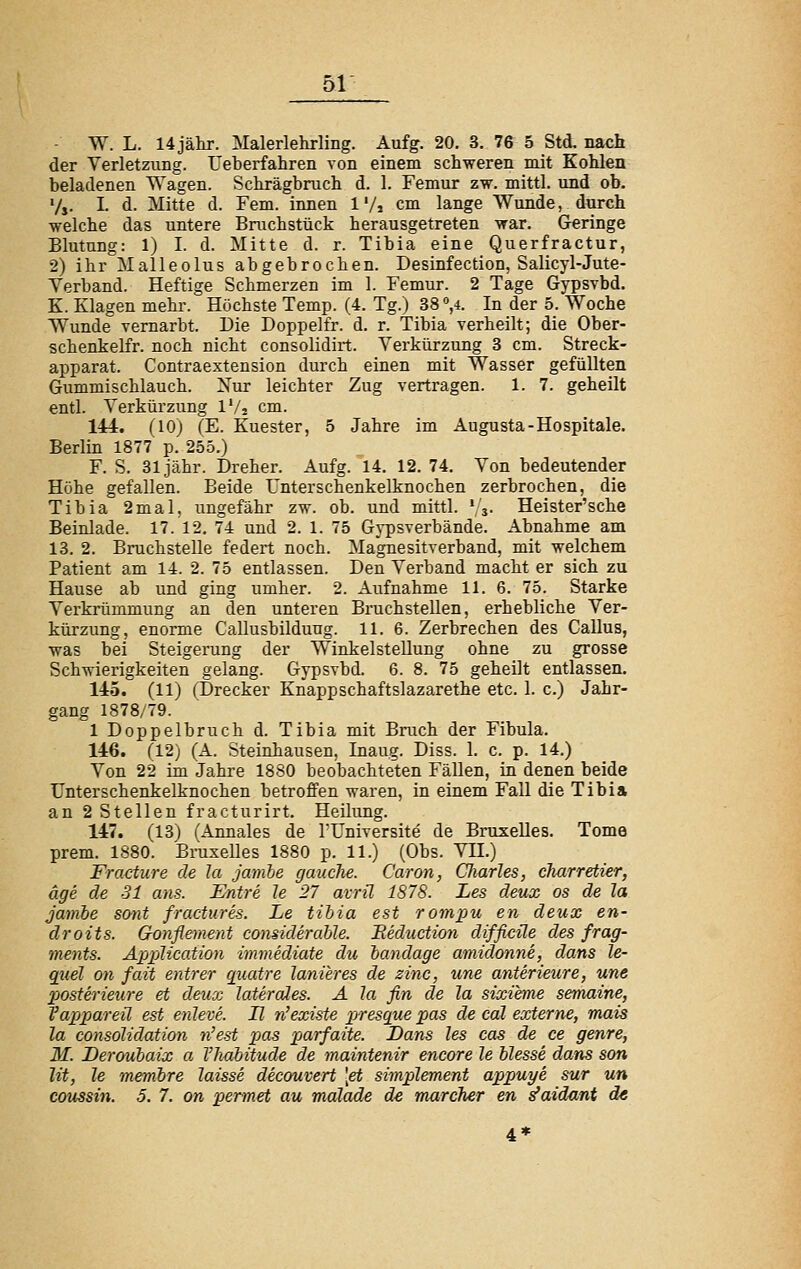 W. L. 14 jähr. Malerlehrling. Aufg. 20. 3. 76 5 Std. nach der Verletzung. Ueberfahren von einem schweren mit Kohlen beladenen Wagen. Schrägbruch d. 1. Femur zw. mittl. und ob. V,. I. d. Mitte d. Fem. innen 1'/, cm lange Wunde, durch welche das untere Bruchstück herausgetreten war. Geringe Blutung: 1) I. d. Mitte d. r. Tibia eine Querfractur, 2) ihr Malleolus abgebrochen. Desinfection, Salicyl-Jute- Yerband. Heftige Schmerzen im 1. Femur. 2 Tage Gypsvbd. K. Klagen mehr. Höchste Temp. (4. Tg.) 38 °,i. In der 5. Woche Wunde vernarbt. Die Doppelfr. d. r. Tibia verheilt; die Ober- schenkelfr. noch nicht consolidirt. Verkürzung 3 cm. Streck- apparat. Contraextension durch einen mit Wasser gefüllten Gummischlauch. Nur leichter Zug vertragen. 1. 7. geheilt entl. Verkürzung IV2 cm. 144. (lOJ (E. Kuester, 5 Jahre im Augusta-Hospitale. Berlin 1877 p. 255.) F. S. 31 jähr. Dreher. Aufg. 14. 12. 74. Von bedeutender Höhe gefallen. Beide Unterschenkelknochen zerbrochen, die Tibia 2mal, ungefähr zw. ob. und mittl. ' j. Heister'sche Beinlade. 17. 12. 74 und 2. 1. 75 Gypsverbände. Abnahme am 13. 2. Bruchstelle federt noch. Magnesitverband, mit welchem Patient am 14. 2. 75 entlassen. Den Verband macht er sich zu Hause ab und ging umher. 2. Aufnahme 11. 6. 75. Starke Verkrümmung an den unteren Bruchstellen, erhebliche Ver- kürzung, enorme Callusbilduug. 11. 6. Zerbrechen des Callus, was bei Steigerung der Winkelstellung ohne zu grosse Schwierigkeiten gelang. Gypsvbd. 6. 8. 75 geheilt entlassen. 145. (11) (T»recker Knappschaftslazarethe etc. 1. c.) Jahr- gang 1878/79. 1 Doppelbruch d. Tibia mit Bruch der Fibula. 146. (12; (A. Steinhausen, Inaug. Diss. 1. c. p. 14.) Von 22 im Jahre 1880 beobachteten Fällen, in denen beide IJnterschenkelknochen betroffen waren, in einem Fall die Tibi» an 2 Stellen fracturirt. Heilung. 147. (13) ('Annales de l'Universite de Bruxelles. Tome prem. 1880. Bruxelles 1880 p. 11.) (Obs. VH.) Fracture de Ja jamhe gauclie. Caron, CliarUs, dmrretier, age de 31 ans. Entre U 27 avrü 1878. Les deux os de Ja Jambe sont fractures. Le tihia est rompu en deux en- droits. Gonflement considerahle. Eediiction difficüe des frag- ments. Application immediate du bandage amidonne, dans le- quel on fait entrer qiiatre lanieres de zine, une anterieure, une posterietire et deux laterales. A la fin de la sixieme semaine, Vappareü est enleve. H n'existe presqiie pas de cäl externe, mais la eonsolidation n'est pas parfaite. Dans les cos de ce genre, M. Derouhaix a Vhahitude de maintenir encore le Messe dans son lit, le membre laisse deeouvert \et simpletnent appuye sur un coussin. 5. 7. on permet au malade de mareher en s'aidnnt de