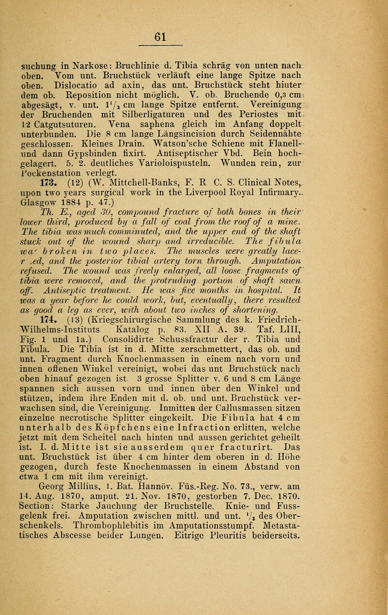 suchung in Narkose: Bruchlinie d. Tibia schräg von unten nach. oben. Vom unt. Bruchstück verläuft eine lange Spitze nach oben. Dislocatio ad axin, das unt. Bruchstück steht hiuter- dem ob. Reposition nicht möglich. V. ob. Bruchende 0,3 cmi abgesägt, v. unt. l'/s cm lange Spitze entfernt. Vereinigung der Bruchenden mit Silberligaturen und des Periostes mit, 12 Catgutsuturen. Vena saphena gleich im Anfang doppelt unterbunden. Die 8 cm lange Längsincision durch Seidennähte geschlossen. Kleines Drain. Watson'sche Schiene mit Flanell- und dann Gypsbinden fixirt. Antiseptischer Vbd. Bein hoch- gelagert. 5. 2. deutliches Varioloispusteln. Wunden rein, zur; Pockenstation verlegt. 173. (12) (W. Mittchell-Banks, F. R C. S. CHnical Notes,.. upon two years surgical work in the Liverpool Royal Infirmary- Glasgow 1884 p. 47.) Th. E., aged 30, Compound fracture o/ hoth bones in theiv lowvr tliird, produced hy a fall of coal from the roofof a mine. The tibia ivas micch comminuted, and the upper end of theshaft stuck out of the ivound sharp and irreducible. The fibula wa^ brolien in tivo places. Tlie muscles ivere greatly lace- r ^ed, and the pjosterior tibial artery torn through. Amputation refused. TJie ivound was freely enJarged, all loose fragments of ttbia tvere removed, and the p>rotriiding portion of shaft sawn off. Antiseptic treatment. He loas five months in hospital. It was a year before lie coidd tvorJc, but, eventimlly, there resulted as good a leg as ever, with about ttco inches of shortening. 174. (13) (Kriegschirurgische Sammlung des k. Friedrich- Wilhelms-Instituts Katalog p. 83. XII A. 39. Taf. LIII, Fig. 1 und la.) Consolidirte Schussfractur der r. Tibia und Fibula. Die Tibia ist in d. Mitte zerschmettert, das ob. und unt. Fragment durch Knochenmassen in einem nach vorn uni innen offenen Winkel vereinigt, wobei das unt Bruchstück nach oben hinauf gezogen ist. 3 grosse Splitter v. 6 und 8 cm Länge spannen sich aussen vorn und innen über den Winkel und stützen, indem ihre Enden mit d. ob. und unt. Bruchstück ver- wachsen sind, die Vereinigung. Inmitten der Callusmassen sitzen einzelne necrotische Si:)litter eingekeilt. Die Fibula hat 4 cm unterhalb des Köpfchens eine Infraction erlitten, welche jetzt mit dem Scheitel nach hinten und aussen gerichtet geheilt ist. I. d. Mitte ist sie ausserdem quer fracturirt. Das unt. Bruchstück ist über 4 cm hinter dem oberen in d. Höhe gezogen, durch feste Knochenmassen in einem Abstand von etwa 1 cm mit ihm vereinigt. Georg Millius, i. Bat. Hannöv. Füs.-Reg. No. 73., verw. am 14. Aug. 1870, amput. 21. Nov. 1870, gestorben 7. Dec. 1870. Section: Starke Jauchung der Bruchstelle. Knie- und Fuss- gelenk frei. Amputation zwischen mittl. und unt. '/, des Ober- schenkels. Thrombophlebitis im Amputationsstumpf. Metasta- tisches Abscesse beider Lungen. Eitrige Pleuritis beiderseits.