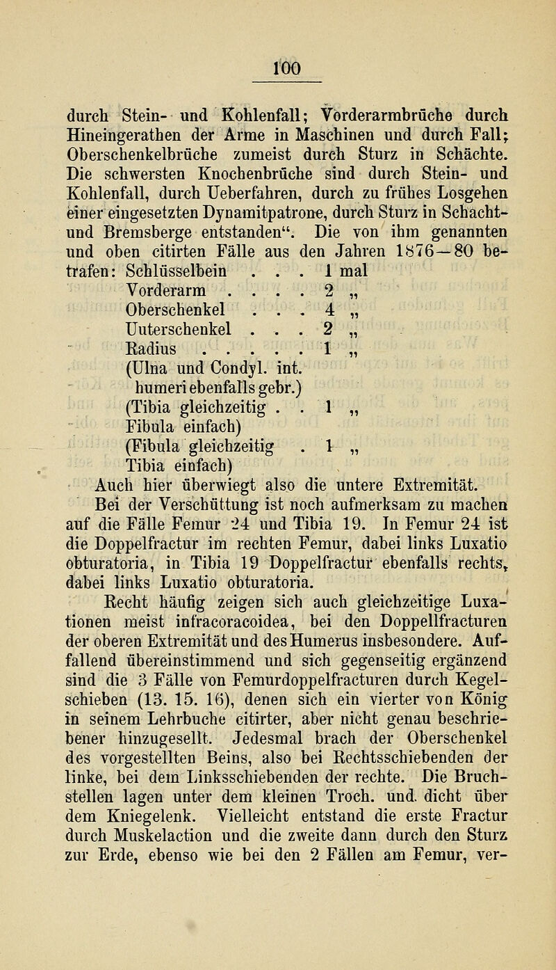 1-00 durch Stein- und Kohlenfall; Vörderarrabrüche durch Hineingerathen der Arme in Maschinen und durch Fall; Oberschenkelbrüche zumeist durch Sturz in Schächte. Die schwersten Knocbenbrüche sind durch Stein- und Kohlenfall, durch üeberfahren, durch zu frübes Losgehen i&iner eingesetzten Dyoamitpatrone, durch Sturz in Schacht- und Bremsberge entstanden. Die von ihm genannten und oben citirten Fälle aus den Jahren 1876—80 be- trafen: Schlüsselbein ... 1 mal Vorderarm .... 2 „ Oberschenkel . . . 4 „ Unterschenkel . . . 2 „ Eadius 1 „ (ülna und Condyl. int. humeri ebenfalls gebr.) (Tibia gleichzeitig . . 1 „ Fibula einfach) (Fibula gleichzeitig . l „ Tibia einfach) Auch hier überwiegt also die untere Extremität. Bei der Verschüttung ist noch aufmerksam zu machen auf die Fälle Femur 24 und Tibia 19. In Femur 24 ist die Doppelfractur im rechten Femur, dabei links Luxatio obturatoria, in Tibia 19 Doppelfractur ebenfalls rechts» dabei links Luxatio obturatoria. Eecht häufig zeigen sich auch gleichzeitige Luxa- tionen meist infracoracoidea, bei den Doppellfracturen der oberen Extremität und desHumerus insbesondere. Auf- fallend übereinstimmend und sich gegenseitig ergänzend sind die 3 Fälle von Femurdoppelfracturen durch Kegel- schieben (13. 15. 16), denen sich ein vierter von König in seinem Lehrbuche citirter, aber nicht genau beschrie- bener hinzugesellt. Jedesmal brach der Oberschenkel des vorgestellten Beins, also bei ßechtsschiebenden der linke, bei dem Linksschiebenden der rechte. Die Bruch- stellen lagen unter dem kleinen Troch. und. dicht über dem Kniegelenk. Vielleicht entstand die erste Fractur durch Muskelaction und die zweite dann durch den Sturz