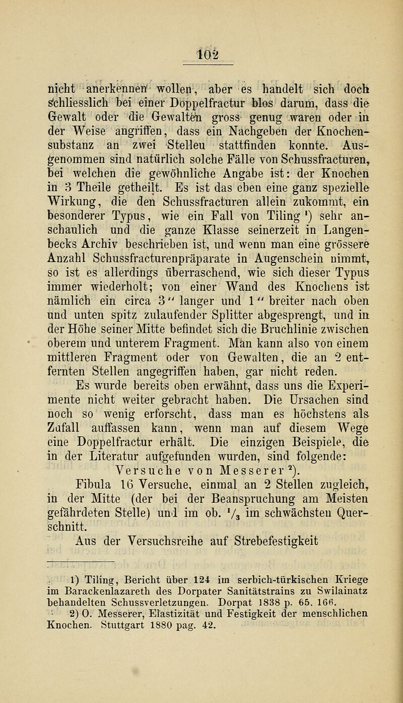 nicht anerkennen''wollen, aber es handelt sich doch s'chliesslich bei einer Doppelfractur blos darum, dass die Gewalt oder die Gewalt^ gross^ genug waren oder in der Weise angriffen, dass ein Nachgeben der Knochen- substanz an zwei Stelleu stattfinden konnte. Aus- genommen sind natürlich solche Fälle von Schussfracturen, bei welchen die gewöhnliche Angabe ist: der Knochen in o Theile getheilt. Es ist das eben eine ganz spezielle Wirkung, die den Schussfracturen allein zukommt, ein besonderer Typus, wie ein Fall von Tiling ') sehr an- schaulich und die ganze Klasse seinerzeit in Langen- becks Archiv beschrieben ist, und wenn man eine grössere Anzahl Schussfracturenpräparate in Augenschein uiramt^ so ist es allerdings überraschend, wie sich dieser Typus immer wiederholt; von einer Wand des Knochens ist nämlich ein circa 3  langer und 1 breiter nach oben und unten spitz zulaufender Splitter abgesprengt, und in der Höhe seiner Mitte befindet sich die Bruchlinie zwischen oberem und unterem Fragment. Man kann also von einem mittleren Fragment oder von Gewalten, die an 2 ent- fernten Stellen angegriffen haben, gar nicht reden. Es wurde bereits oben erwähnt, dass uns die Experi- mente nicht weiter gebracht haben. Die Ursachen sind noch so wenig erforscht, dass man es höchstens als Zufall auffassen kann, wenn man auf diesem Wege eine Doppelfractur erhält. Die einzigen Beispiele, die in der Literatur aufgefunden wurden, sind folgende: Versuche von Messerer^). Fibula 16 Versuche, einmal an 2 Stellen zugleich, in der Mitte (der bei der Beanspruchung am Meisten gefährdeten Stelle) und im ob. Va im schwächsten Quer- schnitt. Aus der Versuchsreihe auf Strebefestigkeit 1) Tiling, Bericht über 124 im serbich-türkischen Kriege im Barackenlazareth des Dorpater Sanitätstrains zu Swilainatz behandelten Schussverletzungen. Dorpat 1838 p. 65. 166. 2) 0. Messerer, Elastizität und Festigkeit der menschlichen Knochen. Stuttgart 1880 pag. 42.