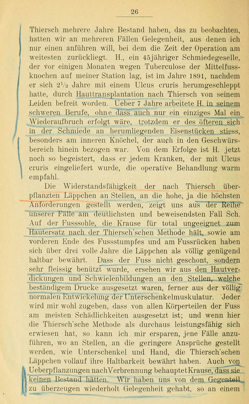 Thiersch mehrere Jahre Bestand haben, das zu beobachten, hatten wir an mehreren Fällen Gelegenheit, aus denen ich nur einen anführen will, bei dem die Zeit der Operation am weitesten zurückliegt. H., ein 45jähriger Schmiedegeselle, der vor einigen Monaten wegen Tuberculose der Mittelfuss- knochen auf meiner Station lag, ist im Jahre 1891, nachdem er sich 2V2 Jahre mit einem Ulcus cruris herumgeschleppt hatte, durch Hauttransplantation nach Thiersch von seinem Leiden befreit worden, lieber 7 Jahre arbeitete H. In seinem schweren Berufe, ohn e~Hässauch nur ein einziges Mal ein Wiederaufbruch erfolgt wäre, trotzdem er des öfteren^sich in der Schmiede an herumliegenden Eisenstücken stless, besonders am inneren Knöchel, der auch in den Geschwürs- bereich hinein bezogen war. Von dem Erfolge ist H. jetzt noch so begeistert, dass er jedem Kranken, der mit Ulcus cruris eingeliefert wurde, die operative Behandlung warm empfahl. Die Widerstandsfähigkeit der nach Thiersch über- pflanzten Läppchen an Stellen, an die hohe, ja die höchsten Anforderungen gestellt werden, zeigt uns aus' der Reihe' 'uns'eref'Falle am deutlichsten und beweisendsten Fall Seh. Auf der Fusssohle, die Krause für total ungeeignet zum jlautersatz nacli der Thiersch'schen Methode hält, sowie am vorderen Ende des Fussstumpfes und am Fussrücken haben sich über drei volle Jahre die Läppchen als völlig genügend haltbar bewährt. Dass der Fuss nicht geschont, sondern sehi' fleissig benützt wurde, ersehen wir aus den Hautver- dickungen und Schwielenbildungen an den Stellen, welche beständigem Drucke ausgesetzt waren, ferner aus der völlig normalen Entwickelung der Unterschenkelmuskulatur. Jeder wird mir wohl zugeben, dass von allen Körperteilen der Fuss am meisten Schädlichkeiten ausgesetzt ist; und wenn hier die Thiersch'sche Methode als durchaus leistungsfähig sich erwiesen hat, so kann ich mir ersparen, jene Fälle anzu- führen, wo an Stellen, an die geringere Ansprüche gestellt werden, wie Unterschenkel und Hand, die Thiersch'schen Läppchen vollauf ihre Haltbarkeit bewährt haben. Auch von Ueberjpflanzungen nachVerbrennung behauptetKrause, dass sie_ keinen Bestand hätten. Wir haben uns von dem Gegeatöil zu überzeugen wiederholt Gelegenheit gehabt, so an einem