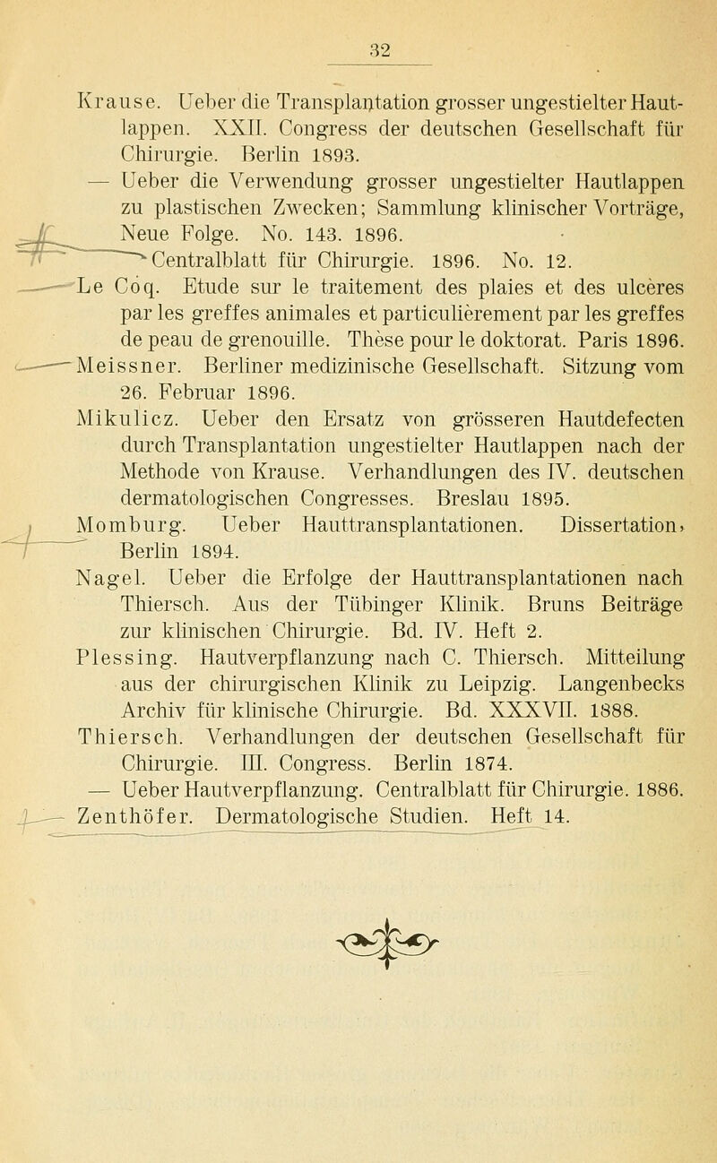 Krause. Ueber die Transplantation grosser ungestielter Haut- lappen. XXII. Congress der deutschen Gesellschaft für Chirurgie. Berlin 1893. — Ueber die Verwendung grosser ungestielter Hautlappen zu plastischen Zwecken; Sammlung klinischer Vorträge, Neue Folge. No. 143. 1896. Centralblatt für Chirurgie. 1896. No. 12. Le Coq. Etüde sur le traitement des plaies et des ulceres par les greffes animales et particulierement par les greffes de peau de grenouille. These pour le doktorat. Paris 1896. Meissner. Berliner medizinische Gesellschaft. Sitzung vom 26. Februar 1896. Mikulicz. Ueber den Ersatz von grösseren Hautdefecten durch Transplantation ungestielter Hautlappen nach der Methode von Krause. Verhandlungen des IV. deutschen dermatologischen Congresses. Breslau 1895. Momburg. Ueber Hauttransplantationen. Dissertation^ ' Berlin 1894. Nagel. Ueber die Erfolge der Hauttransplantationen nach Thiersch. Aus der Tübinger Klinik. Bruns Beiträge zur klinischen Chirurgie. Bd. IV. Heft 2. Plessing. Hautverpflanzung nach C. Thiersch. Mitteilung aus der chirurgischen Klinik zu Leipzig. Langenbecks Archiv für klinische Chirurgie. Bd. XXXVII. 1888. Thiersch. Verhandlungen der deutschen Gesellschaft für Chirurgie. IE. Congress. Berlin 1874. — Ueber Hautverpflanzung. Centralblatt für Chirurgie. 1886. — Zenthöfer. Dermatologische Studien. Heft 14.