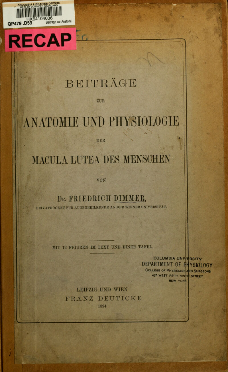 ^^^^^c^^'BSS,, ^.>..; '::i.- ei-^7^^ HX64104036 , QP479 .D59 Beitrage zur Anatomi RECAP !: BEITRÄGE ZUR ANATOMIE UND PHYSIOLOGIE DER MACULA LUTEA DES MENSCHEN VON Dr. FRIEDRICH DIMMER, PRIVATDOCENT FÜR AUGENHEILKUNDE AN DER WIENER UNIVERSITÄT. MIT 12 FIGUREN IM TEXT UND EINER TAFEL. COLUMBIA UNIVffRSITY DEPARTMENT OF College of Physicians 437 west fifty nin-i NEW Yonr LEIPZIG UND WIEN FRANZ DETJTIOKE 1894. -.z: ■■\ ■ rfi * fiHysiology SURGEONS ST«EET AHOI