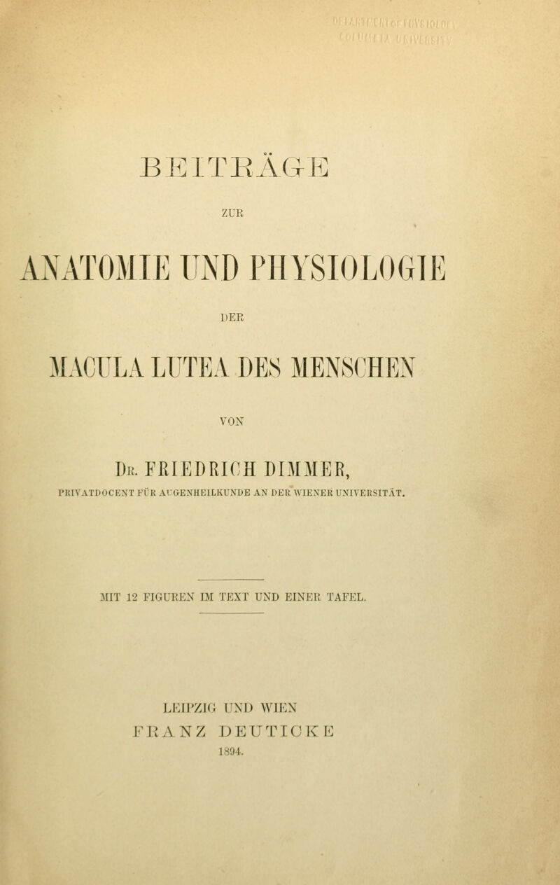 BEITEAGE ZUE AxNATOMIE UND PHYSIOLOGIE DEE MACULA LUTEA DES MENSCHEN VON De. FRIEDRICH DIMMER, PRIVATDOCEXT FÜR AUGENHEILKUNDE AN DER WIENER UNIVERSITÄT. MIT 12 FIGUREN IM TEXT UND EINER TAFEL. LEIPZIG UNI) WIEN FINANZ deutiokl: 1894.