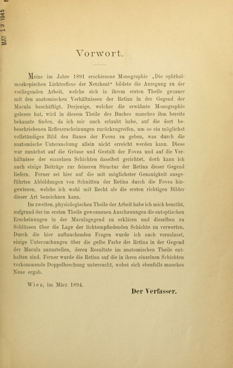 Vorwort. Meine im Jahre 1891 erschienene Monographie „Die ophthal- moskopischen Lichtreflexe der Netzhaut bildete die Anregung zu der vorliegenden Arbeit, welche sich in ihrem ersten Theile genauer mit den anatomischen A'erhältnissen der Ketina in der Gegend der Macula beschäftigt. Derjenige, welcher die erwähnte Monographie gelesen hat, wird in diesem Theile des Buches manches ihm bereits bekannte finden, da ich mir auch erlaubt liabe, auf die dort be- beschriebenen Reflexerscheinungen zurückzugreifen, um so ein möglichst vollständiges Bild des Baues der Fovea zu geben, was durch die anatomische Untersuchung allein nicht erreicht werden kann. Diese war zunächst auf die Grösse und Gestalt der Fovea und auf die Ver- hältnisse der einzelnen Schichten daselbst gerichtet, doch kann ich auch einige Beiträge zur feineren Structur der Retina dieser Gegend liefern. Ferner sei hier auf die mit möglichster Genauigkeit ausge- führten Abbildungen von Schnitten der Retina durch die Fovea hin- gewiesen, welche ich w^ohl mit Recht als die ersten richtigen Bilder dieser Art bezeichnen kann. Im zweiten, physiologischen Theile der Arbeit habe ich mich bemüht, aufgrund der im ersten Theile gewonnenen Anschauungen die entoptischen Erscheinungen in der Maculagegend zu erklären und dieselben zu Schlüssen über die Lage der lichtempfindenden Schichte zu verwerten. Durch die hier auftauchenden Fragen wurde ich auch veranlasst, einige Untersuchungen über die gelbe Farbe der Retina in der Gegend der Macula anzustellen, deren Resultate im anatomischen Theile ent- halten sind. Ferner wurde die Retina auf die in ihren einzelnen Schichten vorkommende Doppelbrechung untersucht, wobei sich ebenfalls manches Neue ergal). Wien, im März 1804. Der Yerfosser.