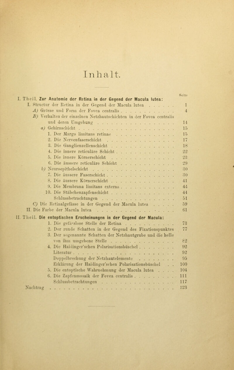 Inhalt. Seite I. Theil. Zur Anatomie der Retina in der Gegend der Macula lutea: I. Structur der Eetina in der Gegend der Macula lutea 1 A) Grösse und Form der Fovea centralis 4 £J Verhalten der einzelnen Netzhautschichten in der Fovea centralis und deren Umgebung 14 aj Gehirnschicht 15 1. Der Margo limitans retinae 15 2. Die Nervenfaserschicht 17 3. Die Ganglienzellenschicht 18 4. Die innere reticuläre Schicht 22 5. Die innere Körnerschicht '23 6. Die äussere reticuläre Schicht 29 1)) Neuroepithelschicht 30 7. Die äussere Faserschicht 30 8. Die äussere Körnerschicht 41 9. Die Membrana limitans externa 44 10. Die Stäbchenzapfenschicht 44 Schlussbetrachtungen 51 C) Die Retinalgefässe in der Gegend der Macula lutea 59 II. Die Farbe der 31acula lutea • . . . . 61 II. Theil. Die entoptischen Erscheinungen in der Gegend der Macula: 1. Die gefä-^slose Stelle der Eetina 73 2. Der runde Schatten in der Gegend des Fixationspunktes 77 3. Der sogenannte Schatten der Netzhautgrube und die helle von ihm umgebene Stelle 82 4. Die Haidinger'schen Polarisationsbüschel 92 Literatur 92 Doppelbrechung der Netzhautelemento 95 Erklärung der Haidinger'schen Polarisationsbüschel . . 100 5. Die entoptische Wahrnehmung der Macula lutea .... 104 6. Die Zapf<;'nmo.saik der Fovea centralis 111 Schlussbetrachtungen 117 Nachtrag 123