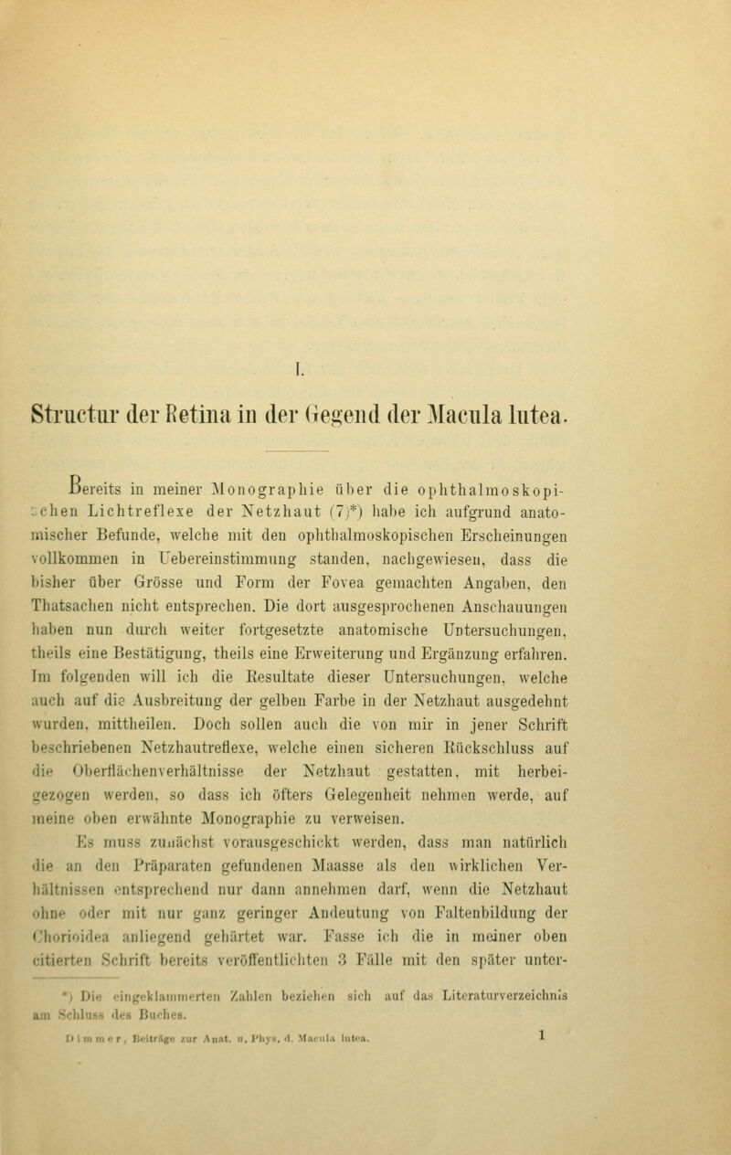 JDereits in meiner Monographie über die oplithalraoskopi- ichen Lichtreflexe der Netzhaut (7)*) habe ich aufgrund anato- mischer Befunde, welche mit den ophthalmoskopischen Erscheinungen vollkommen in Uebereinstimmung standen, nachgewiesen, dass die bisher über Grösse und Form der Fovea gemachten Angaben, den Thatsachen nicht entsprechen. Die dort ausgesprochenen Anschauungen haben nun durch weiter fortgesetzte anatomische Untersuchungen, theils eine Bestätigung, theils eine Erweiterung und Ergänzung erfahren. Im folgenden will ich die Resultate dieser Untersuchungen, welche auch auf die Ausbreitung der gelben Farbe in der Netzhaut ausgedehnt wurden, mittheilen. Doch sollen auch die von mir in jener Schrift beschriebenen Netzhautreflexe, welche einen sicheren Kückschluss auf die Oberflächenverhältnisse der Netzhaut gestatten, mit herbei- gezogen werden, so dass ich öfters Gelegenheit nehmen werde, auf meine oben erwähnte Monographie zu verweisen. Es muss zunächst vorausgeschickt werden, dass man natürlich die an den Präparaten gefundenen Maasse als den \virklichen Ver- hältnissen ontsprechend nur dann annehmen darf, wenn die Netzhaut ohne oder mit nur ganz geringer Andeutung von Faltenbildung der Chorioidea anliegend gehärtet war. Fasse ich die in meiner oben citierten Schrift bereits veröffentlicliten 3 Fälle mit den später untcr- *) Die <.'ingeklaiiiTnertcii Zalilen beziehen sich auf das Literaturverzeichnis am SchlusH des Buches. I» i rn m c r , Deitr.lgo zur Anat. ii. l'liy«. <1. MjumiI.i lutea. 1