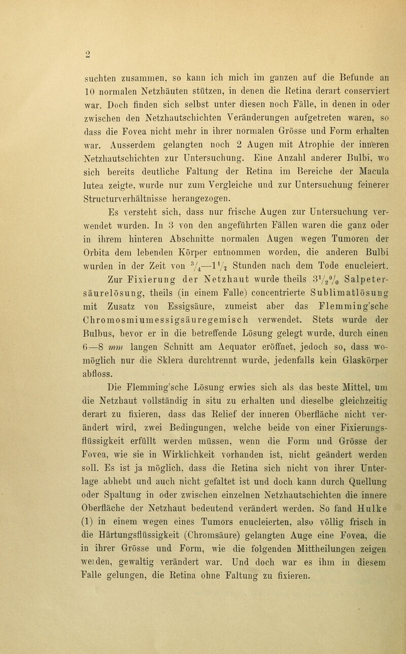 10 normalen Netzhäuten stützen, in denen die lietina derart conserviert war. Doch finden sich selbst unter diesen noch Fälle, in denen in oder zwischen den Netzhautschichten Veränderungen aufgetreten waren, so dass die Fovea nicht mehr in ihrer normalen Grösse und Form erhalten war. Ausserdem gelangten noch 2 Augen mit Atrophie der inneren Netzhautschichten zur Untersuchung. Eine Anzahl anderer Bulbi, wo sich bereits deutliche Faltung der Ketina im Bereiche der Macula lutea zeigte, wurde nur zum Vergleiche und zur Untersuchung feinerer Structurverhältnisse herangezogen. Es versteht sich, dass nur frische Augen zur Untersuchung ver- wendet wurden. In 3 von den angeführten Fällen waren die ganz oder in ihrem hinteren Abschnitte normalen Augen wegen Tumoren der Orbita dem lebenden Körper entnommen worden, die anderen Bulbi wurden in der Zeit von ^4—l'A Stunden nach dem Tode enucleiert. Zur Fixierung der Netzhaut wurde theils 372Vo Salpeter- säurelösung, theils (in einem Falle) concentrierte Sublimatlösung mit Zusatz von Essigsäure, zumeist aber das Flemming'sche Chromosmiumessigsäuregemisch verwendet. Stets wurde der Bulbus, bevor er in die beti'effende Lösung gelegt wurde, durch einen 6—8 mm langen Schnitt am Aequator eröffnet, jedoch so, dass wo- möglich nur die Sklera durchtrennt wurde, jedenfalls kein Glaskörper abfloss. Die Flemming'sche Lösung erwies sich als das beste Mittel, um die Netzhaut vollständig in situ zu erhalten und dieselbe gleichzeitig derart zu fixieren, dass das Kelief der inneren Oberfläche nicht ver- ändert wird, zwei Bedingungen, welche beide von einer Fixierungs- flüssigkeit erfüllt werden müssen, wenn die Form und Grösse der Fovea, wie sie in Wirklichkeit vorhanden ist, nicht geändert werden soll. Es ist ja möglich, dass die Eetina sich nicht von ihrer Unter- lage abhebt und auch nicht gefaltet ist und doch kann durch Quellung oder Spaltung in oder zwischen einzelnen Netzhautschichten die innere Oberfläche der Netzhaut bedeutend verändert werden. So fand Hulke (1) in einem wegen eines Tumors enucleierten, also völlig frisch in die Härtungsflüssigkeit (Chromsäure) gelangten Auge eine Fovea, die in ihrer Grösse und Form, wie die folgenden Mittheilungen zeigen weiden, gewaltig verändert war. Und doch war es ihm in diesem Falle gelungen, die Ketina ohne Faltung zu fixieren.