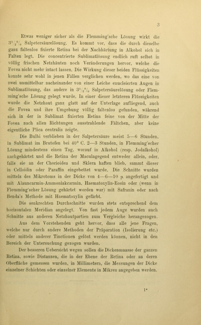 Etwas weniger sicher als die Flemming'sclie Lösung wirkt die 3* / „ Salpetersäiirelösung. Es kommt vor, dass die durch dieselbe ganz faltenlos fixierte Ketina bei der Nachhärtung in Alkohol sich in Falten legt. Die concentrierte Sublimatlösung endlich ruft selbst in völlig frischen Netzhäuten noch Veränderungen hervor, welche die Fovea nicht mehr intact lassen. Die Wirkung dieser beiden Flüssigkeiten konnte sehr wohl in jenen Fällen verglichen werden, wo das eine von zwei unmittelbar nacheinander von einer Leiche enucleierten Augen in Sublimatlösung, das andere in SYgVo Salpetersäurelösung oder Flem- ming'sche Lösung gelegt wurde. In einer dieser letzteren Flüssigkeiten wurde die Netzhaut ganz glatt auf der Unterlage aufliegend, auch die Fovea und ihre Umgebung völlig faltenlos gefunden, während sich in der in Sublimat fixierten Eetina feine von der Mitte der Fovea nach allen Kichtungen ausstrahlende Fältchen, aber keine eigentliche Plica centralis zeigte. Die Bulbi verblieben in der Salpetersäure meist 5—6 Stunden, in Sublimat im Brutofen bei 40'' C. 2—3 Stunden, in Flemming'scher Lösung mindestens einen Tag, worauf in Alkohol (resp. Jodalkohol) nachgehärtet und die Ketina der Maculagegend entweder allein, oder, falls sie an der Chorioidea und Sklera haften blieb, samrat dieser in Celloidin oder Paraffin eingebettet wurde. Die Schnitte wurden mittels des Mikrotoms in der Dicke von 4—6—10 [j, angefertigt und mit Alauncarmin-Ammoniakcarmin. Haematoxj^liu-Eosin oder (wenn in Flemming'scher Lösung gehärtet worden war) mit Safranin oder nach ßenda's Methode mit Haematoxylin gefärbt. Die senkrechten Durchschnitte wurden stets entsprechend dem horizontalen Meridian angelegt. Von fast jedem Auge wurden auch Schnitte aus anderen Netzhautpartien zum Vergleiche herangezogen. Aus dem Vorstehenden geht hervor, dass alle jene Fragen, welche nur durch andere Methoden der Präparation (Isolierung etc.) oder mittels anderer Tinctionen gelöst werden können, nicht in den Hereich der Untersuchung gezogen wurden. Der besseren Uebersicht wegen sollen dieDickenmaasse der ganzen Ketina, sowie Distanzen, die in der Ebene der Ketina oder an deren Oberfläche gemessen wurden, in Millimetern, die Messungen der Dicke einzelner Schichten oder einzelner Elemente in Mikren angegeben werden.