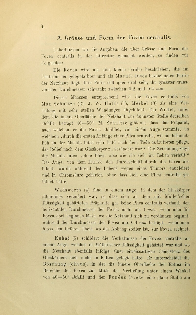 Ä. Grösse und Form der Fovea centralis. üeberblicken wir die Angaben, die über Grösse und Form der Fovea centralis in der Literatur gemacht Averden, , so finden wir Folgendes: Die Fovea wird als eine kleine Grube beschrieben, die im Centrum der gelbgefärbten und als Macula lutea bezeichneten Partie der Netzhaut liegt. Ihre Form soll quer oval sein, ihr grösster trans- versaler Durchmesser schwankt zwischen 0'2 und 0*4 mm. Diesen Maassen entsprechend wird die Fovea centralis von Max Schultze (2), J. W. Hulke (1), Merkel (3) als eine Ver- tiefung mit sehr steilen Wandungen abgebildet. Der Winkel, unter dem die innere Oberfläche der Netzhaut zur dünnsten Stelle derselben abfällt, beträgt 40—50^ M. Schultze gibt an, dass das Präparat, nach welchem er die Fovea abbildet, von einem Auge stammte, an welchem „durch die ersten Anfänge einer Plica centralis, wie sie bekannt- lich an der Macula lutea sehr bald nach dem Tode aufzutreten pflegt, das Eelief nach dem Glaskörper zu verändert war. Die Zeichnung zeigt die Macula lutea „ohne Plica, also wie sie sich im Leben verhält. Das Auge, von dem Hulke den Durchschnitt durch die Fovea ab- bildet, wurde während des Lebens wegen eines Tumors enucleiert und in Chromsäure gehärtet, ohne dass sich eine Plica centralis ge- bildet hätte. Wadsworth (4) fand in einem Auge, in dem der Glaskörper albuminös verändert war, so dass sich an dem mit MüUer'scher Flüssigkeit gehärteten Präparate gar keine Plica centralis vorfand, den horizontalen Durchmesser der Fovea mehr als 1 mm, wenn man die Fovea dort beginnen lässt, wo die Netzhaut sich zu verdünnen beginnt, während der Durchmesser der Fovea nur 0'4 mm beträgt, wenn man bloss den tieferen Theil, wo der Abhang steiler ist, zur Fovea rechnet. Kuhnt (5) schildert die Verhältnisse der Fovea centralis an einem Auge, welches in MüUer'scher Flüssigkeit gehärtet war und wo die Netzhaut ebenfalls infolge einer eiweissartigen Consistenz des Glaskörpers sich nicht in Falten gelegt hatte. Er unterscheidet die Böschung (clivus), in der die innere Oberfläche der Eetina im Bereiche der Fovea zur Mitte der Vertiefung unter einem Winkel von 40—50° abfällt und den Fundus foveae eine plane Stelle am