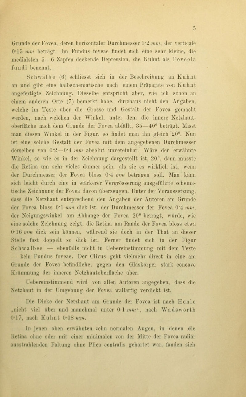 Grunde der Fovea, deren horizontaler Durchmesser 0*2 min, der verticale 0-15 mm beträgt. Im Fundus foveae findet sich eine sehr kleine, die medialsten 5—6 Zapfen deckende Depression, die Kuhnt als Foveola fundi benennt. Schwalbe (6) schliesst sich in der Beschreibung an Kuhnt an und gibt eine halbschematische nach einem Präparate von Kuhnt angefertigte Zeichnung. Dieselbe entspricht aber, wie ich schon an einem anderen Orte (7) bemerkt habe, durchaus nicht den Angaben, welche im Texte über die Grösse und Gestalt der Fovea gemacht werden, nach welchen der Winkel, unter dem die innere Netzhaut- oberfläche nach dem Grunde der Fovea abfällt, 35—40 beträgt. Misst man diesen Winkel in der Figur, so findet man ihn gleich 20**. Nun ist eine solche Gestalt der Fovea mit dem angegebenen Durchmesser derselben von 0*2—0*4 mm absolut unvereinbar. Wäre der erwähnte Winkel, so Avie es in der Zeichnung dargestellt ist, 20, dann miisste die Retina um sehr vieles dünner sein, als sie es wirklich ist, wenn der Durchmesser der Fovea bloss 0*4 mm betragen soll. Man kann sich leicht durch eine in stärkerer Vergrösserung ausgeführte schema- tische Zeichnung der Fovea davon überzeugen. Unter der Voraussetzung. dass die Netzhaut entsprechend den Angaben der Autoren am Grunde der Fovea bloss O'l mui dick ist. der Durchmesser der Fovea 0-4 mm, der Neigungswinkel am Abhänge der Fovea 20° beträgt, würde, wie eine solche Zeichnung zeigt, die Retina am Rande der Fovea bloss etwa 0*16 mm dick sein können, während sie doch in der That an dieser Stelle fast doppelt so dick ist. Ferner findet sich in der Figur Schwalbes — ebenfalls nicht in Uebereinstimmung mit dem Texte — kein Fundus foveae. Der Clivus geht vielmehr direct in eine am Grunde der Fovea befindliche, gegen den Glaskörper stark concave Krümmung der inneren Netzhautoberfläche über. üebereinstimmend wird von allen Autoren ungegeben, dass die Netzliaut in der Umgebung der Fovea wallartig verdickt ist. Die Dicke der Netzhaut am Grunde der Fovea ist nach Henle -nicht viel über und manchmal unter 0-1 mm, nach Wadsworth 0-17, nach Kuhnt 0-08 ww. In jenen oben erwähnten zeliii nonuiilcii Augen, in denen die Retina olme o<bM- mit einer minimalen vim der Mitte der Fovea radiär ausstrahlenden Faltung ohne Plica centralis gehärtet war, fanden sich