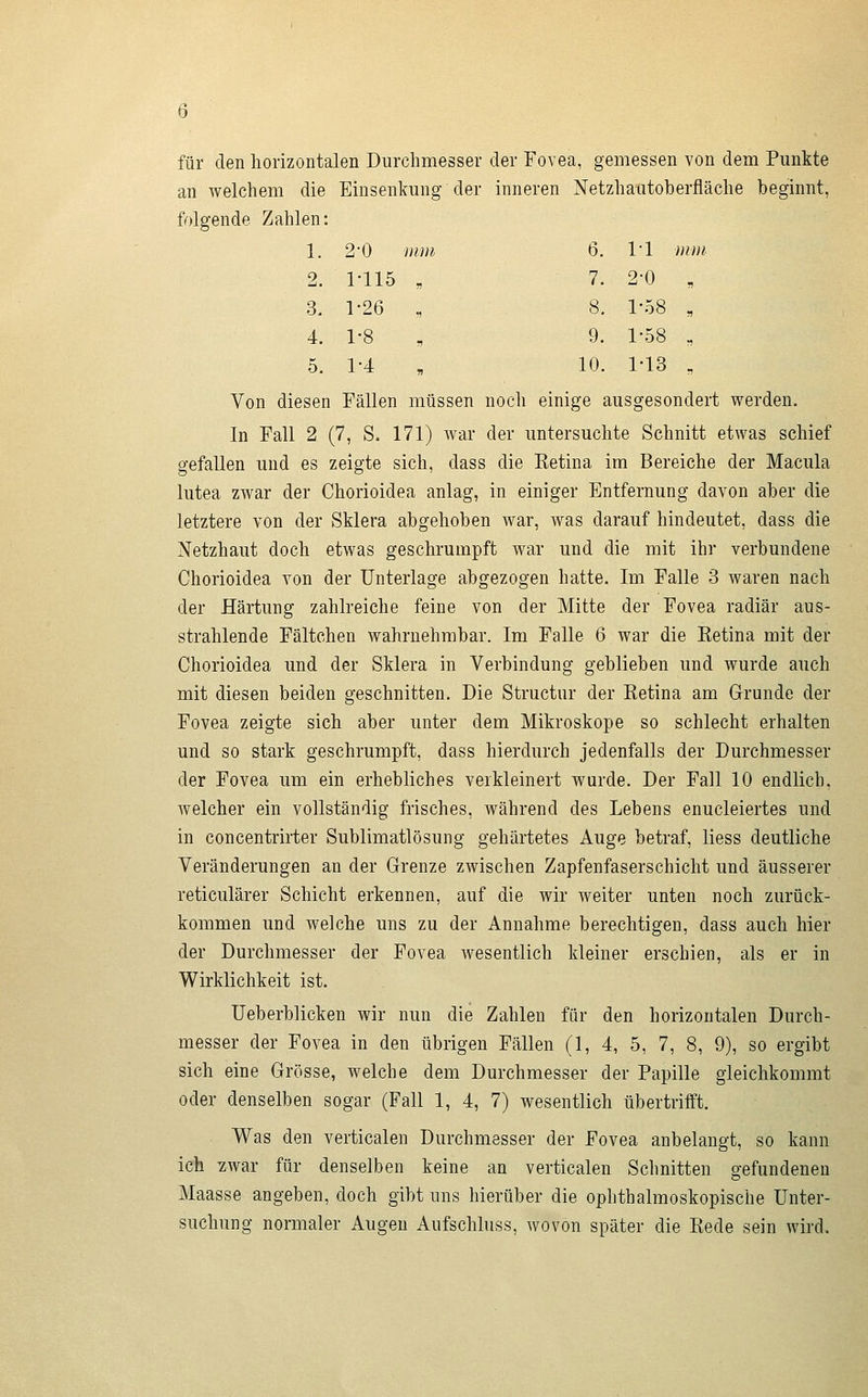 für den horizontalen Durchmesser der Fovea, gemessen von dem Pimkte an welchem die Einsenkung der inneren Netzhautoberfläche beginnt, folgende Zahlen: 1. 2-0 mm 6. 1*1 mm 2. 1-115 „ 7. 2-0 , 3. 1-26 „ 8. 1-58 „ 4. 1-8 „ 9. 1-58 „ 5. 1-4 , 10. 1-13 „ Von diesen Fällen müssen noch einige ausgesondert werden. In Fall 2 (7, S. 171) war der untersuchte Schnitt etwas schief gefallen und es zeigte sich, dass die Eetina im Bereiche der Macula lutea zwar der Chorioidea anlag, in einiger Entfernung davon aber die letztere von der Sklera abgehoben war, was darauf hindeutet, dass die Netzhaut doch etwas geschrumpft war und die mit ihr verbundene Chorioidea von der Unterlage abgezogen hatte. Im Falle 3 waren nach der Härtung zahlreiche feine von der Mitte der Fovea radiär aus- strahlende Fältchen wahrnehmbar. Im Falle 6 war die Eetina mit der Chorioidea und der Sklera in Verbindung geblieben und wurde auch mit diesen beiden geschnitten. Die Structur der Retina am Grunde der Fovea zeigte sich aber unter dem Mikroskope so schlecht erhalten und so stark geschrumpft, dass hierdurch jedenfalls der Durchmesser der Fovea um ein erhebliches verkleinert wurde. Der Fall 10 endlich, welcher ein vollständig frisches, während des Lebens enucleiertes und in concentrirter Sublimatlösung gehärtetes Auge betraf, liess deutliche Veränderungen an der Grenze zwischen Zapfenfaserschicht und äusserer reticulärer Schicht erkennen, auf die wir weiter unten noch zurück- kommen und welche uns zu der Annahme berechtigen, dass auch hier der Durchmesser der Fovea wesentlich kleiner erschien, als er in Wirklichkeit ist. üeberblicken wir nun die Zahlen für den horizontalen Durch- messer der Fovea in den übrigen Fällen (1, 4, 5, 7, 8, 9), so ergibt sich eine Grösse, welche dem Durchmesser der Papille gleichkommt oder denselben sogar (Fall 1, 4, 7) wesentlich übertrifft. Was den verticalen Durchmesser der Fovea anbelangt, so kann ich 2war für denselben keine an verticalen Schnitten gefundeneu Maasse angeben, doch gibt uns hierüber die ophthalmoskopische Unter- suchung normaler Augen Aufschluss, wovon später die Rede sein wird.
