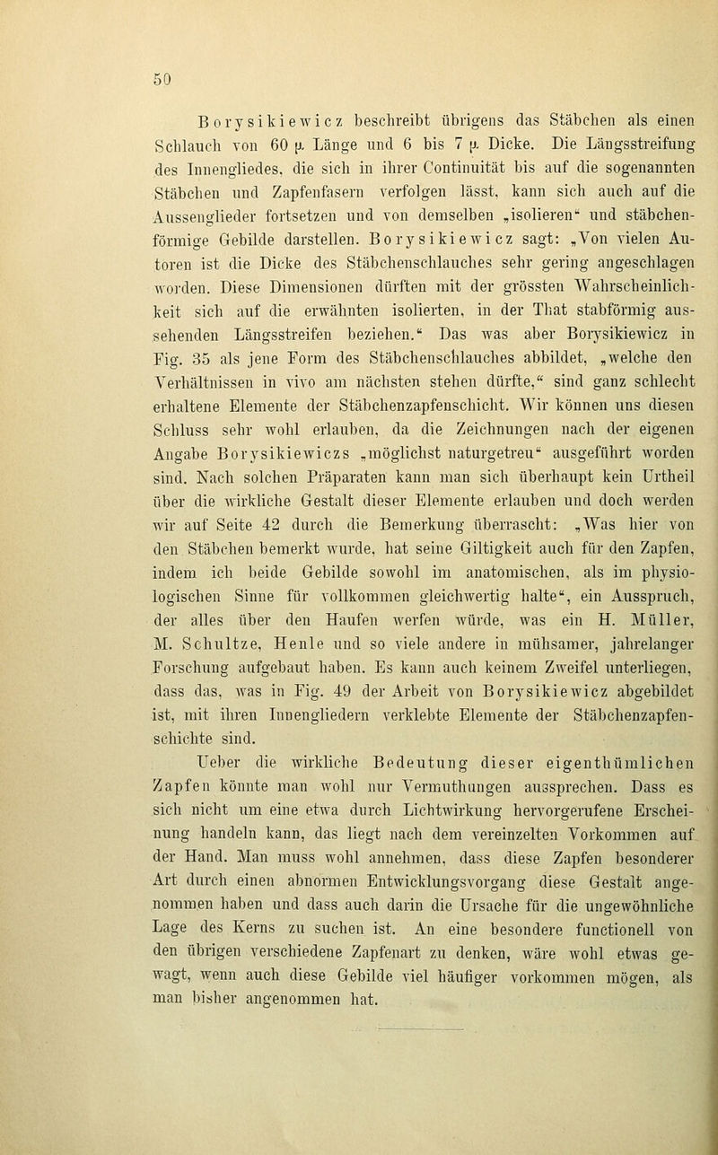 Borysikiewicz beschreibt übrigens das Stäbchen als einen Schlauch von 60 \i. Länge und 6 bis 7 {j- Dicke. Die Längsstreifung des Innengliedes, die sich in ihrer Continuität bis auf die sogenannten Stäbchen und Zapfenfasern verfolgen lässt, kann sich auch auf die Aussenglieder fortsetzen und von demselben „isolieren und stäbchen- förmige Gebilde darstellen. Borysikiewicz sagt: „Von vielen Au- toren ist die Dicke des Stäbchenschlauches sehr gering angeschlagen worden. Diese Dimensionen dürften mit der grössten Wahrscheinlich- keit sich auf die erwähnten isolierten, in der That stabförmig aus- sehenden Längsstreifen beziehen. Das was aber Borysikiewicz in Fig. 35 als jene Form des Stäbchenschlauches abbildet, „welche den Verhältnissen in vivo am nächsten stehen dürfte, sind ganz schlecht erhaltene Elemente der Stäbchenzapfenschiclit, Wir können uns diesen Schluss sehr wohl erlauben, da die Zeichnungen nach der eigenen Angabe Borysikiewiczs „möglichst naturgetreu ausgeführt worden sind. Nach solchen Präparaten kann man sich überhaupt kein ürtheil über die wirkliche Gestalt dieser Elemente erlauben und doch werden wir auf Seite 42 durch die Bemerkung überrascht: „Was hier von den Stäbchen bemerkt wurde, hat seine Giltigkeit auch für den Zapfen, indem ich beide Gebilde sowohl im anatomischen, als im physio- logischen Sinne für vollkommen gleichwertig halte, ein Ausspruch, der alles über den Haufen werfen würde, was ein H. Müller, M. Schultze, Henle und so viele andere in mühsamer, jahrelanger Forschung aufgebaut haben. Es kann auch keinem Zweifel unterliegen, dass das, Avas in Fig. 49 der Arbeit von Borysikiewicz abgebildet ist, mit ihren Innengiiedern verklebte Elemente der Stäbchenzapfen- schichte sind. Ueber die wirkliche Bedeutung dieser eigenthümlichen Zapfen könnte man.wohl nur Vermuthungen aussprechen. Dass es sich nicht um eine etwa durch Lichtwirkung hervorgerufene Erschei- nung handeln kann, das liegt nach dem vereinzelten Vorkommen auf der Hand. Man muss wohl annehmen, dass diese Zapfen besonderer Art durch einen abnormen Entwicklungsvorgang diese Gestalt ange- nommen haben und dass auch darin die Ursache für die ungewöhnliche Lage des Kerns zu suchen ist. An eine besondere functionell von den übrigen verschiedene Zapfenart zu denken, wäre wohl etwas ge- wagt, wenn auch diese Gebilde viel häufiger vorkommen mögen, als man bisher angenommen hat.