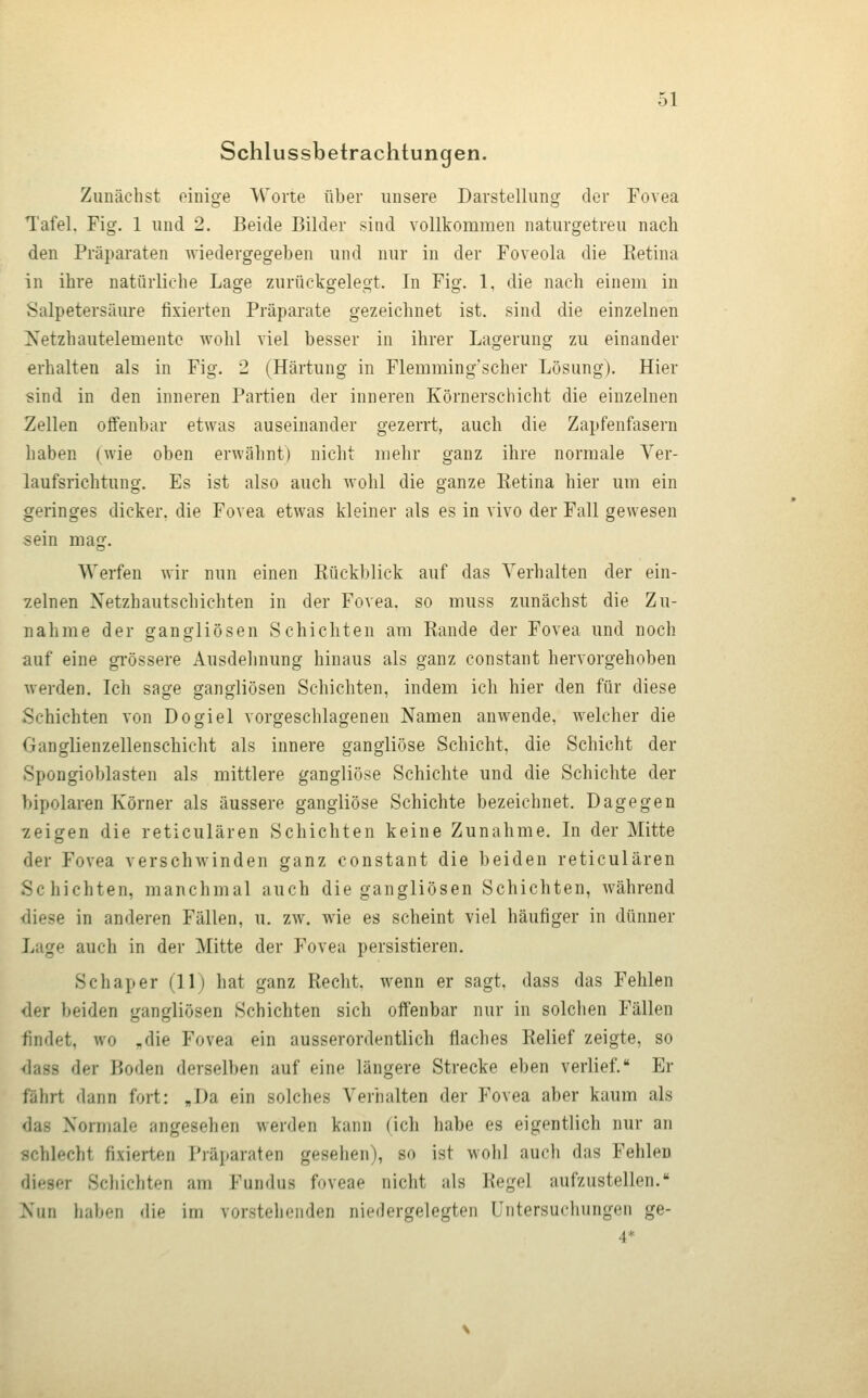 Schlussbelrachtungen. Zunächst einige Worte über unsere Darstellung der Fovea Tafel. Fig. 1 und 2. Beide Bilder sind vollkommen naturgetreu nach den Präparaten wiedergegeben und nur in der Foveola die Ketina in ihre natürliche Lage zurückgelegt. In Fig. 1, die nach einem in Salpetersäure fixierten Präparate gezeichnet ist. sind die einzelnen Xetzbautelemente wohl viel besser in ihrer Lagerung zu einander erhalten als in Fig. 2 (Härtung in Flemming'scher Lösung). Hier sind in den inneren Partien der inneren Körnerschicht die einzelnen Zellen offenbar etwas auseinander gezerrt, auch die Zapfenfasern haben (wie oben erwähnt) nicht mehr ganz ihre normale Ver- laufsrichtung. Es ist also auch wohl die ganze Retina hier um ein geringes dicker, die Fovea etwas kleiner als es in vivo der Fall gewesen sein mag. Werfen wir nun einen Rückblick auf das Verhalten der ein- zelnen Xetzhautschichten in der Fovea, so muss zunächst die Zu- nahme der gangliösen Schichten am Rande der Fovea und noch auf eine gi'össere Ausdehnung hinaus als ganz constant hervorgehoben werden. Ich sage gangliösen Schichten, indem ich hier den für diese Schichten von Dogiel vorgeschlagenen Namen anwende, welcher die Ganglienzellenschicht als innere gangliöse Schicht, die Schicht der Spongioblasten als mittlere gangliöse Schichte und die Schichte der bipolaren Körner als äussere gangliöse Schichte bezeichnet. Dagegen zeigen die reticulären Schichten keine Zunahme. In der Mitte der Fovea verschwinden ganz constant die beiden reticulären Schichten, manchmal auch die gangliösen Schichten, während diese in anderen Fällen, u. zw. wie es scheint viel häufiger in dünner Lage auch in der Mitte der Fovea persistieren. Schaper (11) hat ganz Recht, wenn er sagt, dass das Fehlen der beiden gangliösen Schichten sich offenbar nur in solchen Fällen findet, wo „die Fovea ein ausserordentlich flaches Relief zeigte, so dass der Boden derselben auf eine längere Strecke eben verlief. Er fährt dann fort: J)a ein solches Verhalten der Fovea aber kaum als das Normale angesehen werden kann (ich habe es eigentlich nur an schlecht fixierten Präparaten gesehen), so ist wohl auch das Fehlen dieser Schichten am Fundus foveae nicht als Regel aufzustellen. Nun liabf-n die im vorstellenden niedergelegten Untersucliungen ge- 4*