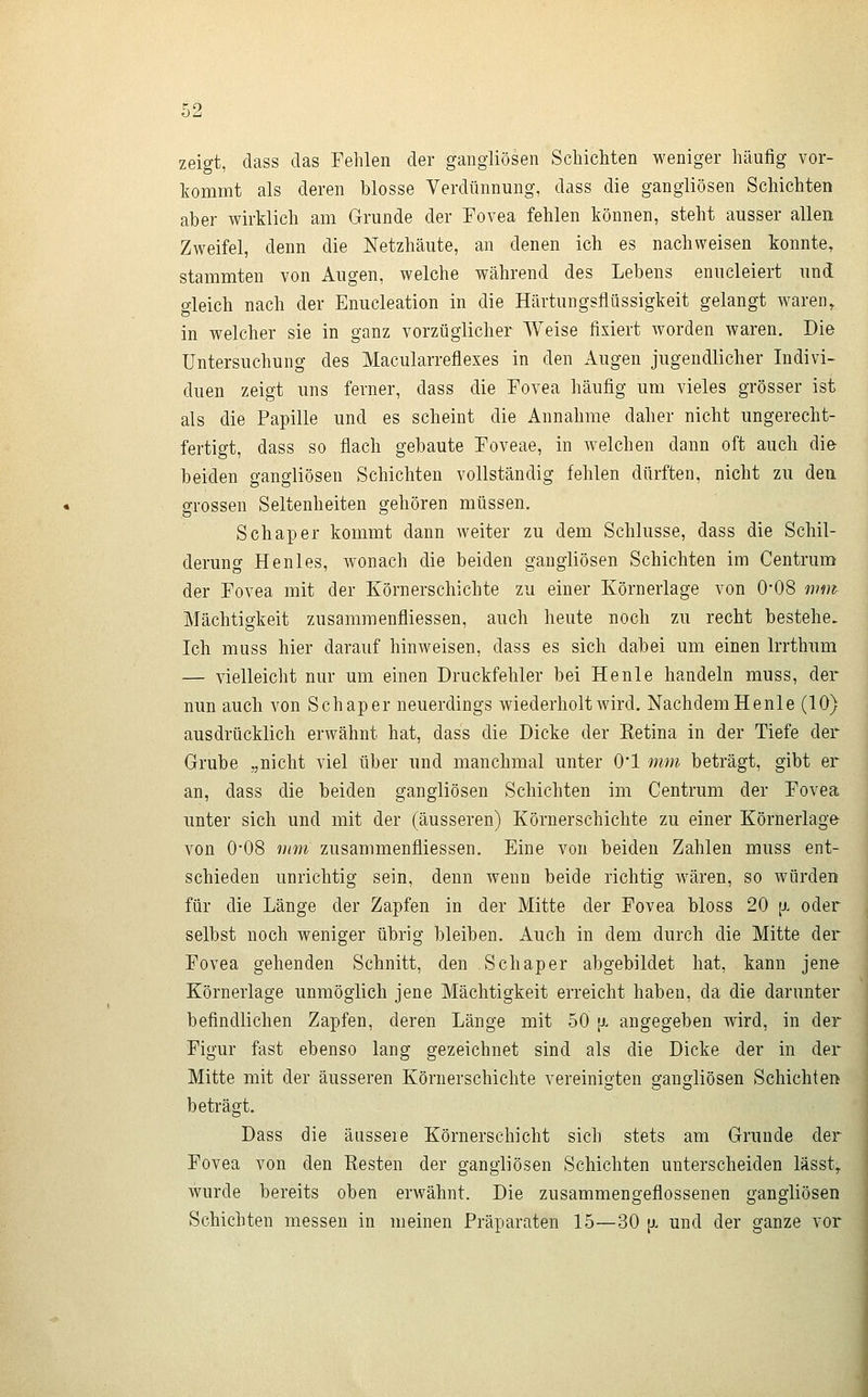 zeigt, dass das Fehlen der gangliösen Schichten weniger häufig vor- kommt als deren blosse Verdünnung, dass die gangliösen Schichten aber wirklich am Grunde der Fovea fehlen können, steht ausser allen Zweifel, denn die Netzhäute, an denen ich es nachweisen konnte, stammten von Augen, welche während des Lebens enucleiert und gleich nach der Enucleation in die Härtungsflüssigkeit gelangt waren^ in welcher sie in ganz vorzüglicher Weise fixiert worden waren. Die Untersuchung des Macularreflexes in den Augen jugendlicher Indivi- duen zeigt uns ferner, dass die Fovea häufig um vieles grösser ist als die Papille und es scheint die Annahme daher nicht ungerecht- fertigt, dass so flach gebaute Foveae, in welchen dann oft auch die- beiden gangliösen Schichten vollständig fehlen dürften, nicht zu den grossen Seltenheiten gehören müssen. Seh aper kommt dann weiter zu dem Schlüsse, dass die Schil- derung Henles, wonach die beiden gangliösen Schichten im Centrum der Fovea mit der Körnerschichte zu einer Körnerlage von 0-08 mm Mächtigkeit zusammenfliessen, auch heute noch zu recht bestehe. Ich muss hier darauf hinweisen, dass es sich dabei um einen Irrthum — vielleicht nur um einen Druckfehler bei Henle handeln muss, der nun auch von Schaper neuerdings wiederholt wird. NachdemHenle (10) ausdrücklich erwähnt hat, dass die Dicke der Ketina in der Tiefe der Grube „nicht viel über und manchmal unter O'l mm beträgt, gibt er an, dass die beiden gangliösen Schichten im Centrum der Fovea unter sich und mit der (äusseren) Körnerschichte zu einer Körnerlage von 0-08 mm zusammenfliessen. Eine von beiden Zahlen muss ent- schieden unrichtig sein, denn wenn beide richtig wären, so würden für die Länge der Zapfen in der Mitte der Fovea bloss 20 \x oder selbst noch weniger übrig bleiben. Auch in dem durch die Mitte der Fovea gehenden Schnitt, den Schaper abgebildet hat, kann jene Körnerlage unmöglich jene Mächtigkeit erreicht haben, da die darunter befindlichen Zapfen, deren Länge mit 50 [x angegeben wird, in der Figur fast ebenso lang gezeichnet sind als die Dicke der in der Mitte mit der äusseren Körnerschichte vereinigten gangliösen Schichten beträgt. Dass die äussere Körnerschicht sich stets am Grunde der Fovea von den Resten der gangliösen Schichten unterscheiden lasst,. wurde bereits oben erwähnt. Die zusammengeflossenen gangliösen Schichten messen in meinen Präparaten 15—30 [i und der ganze vor