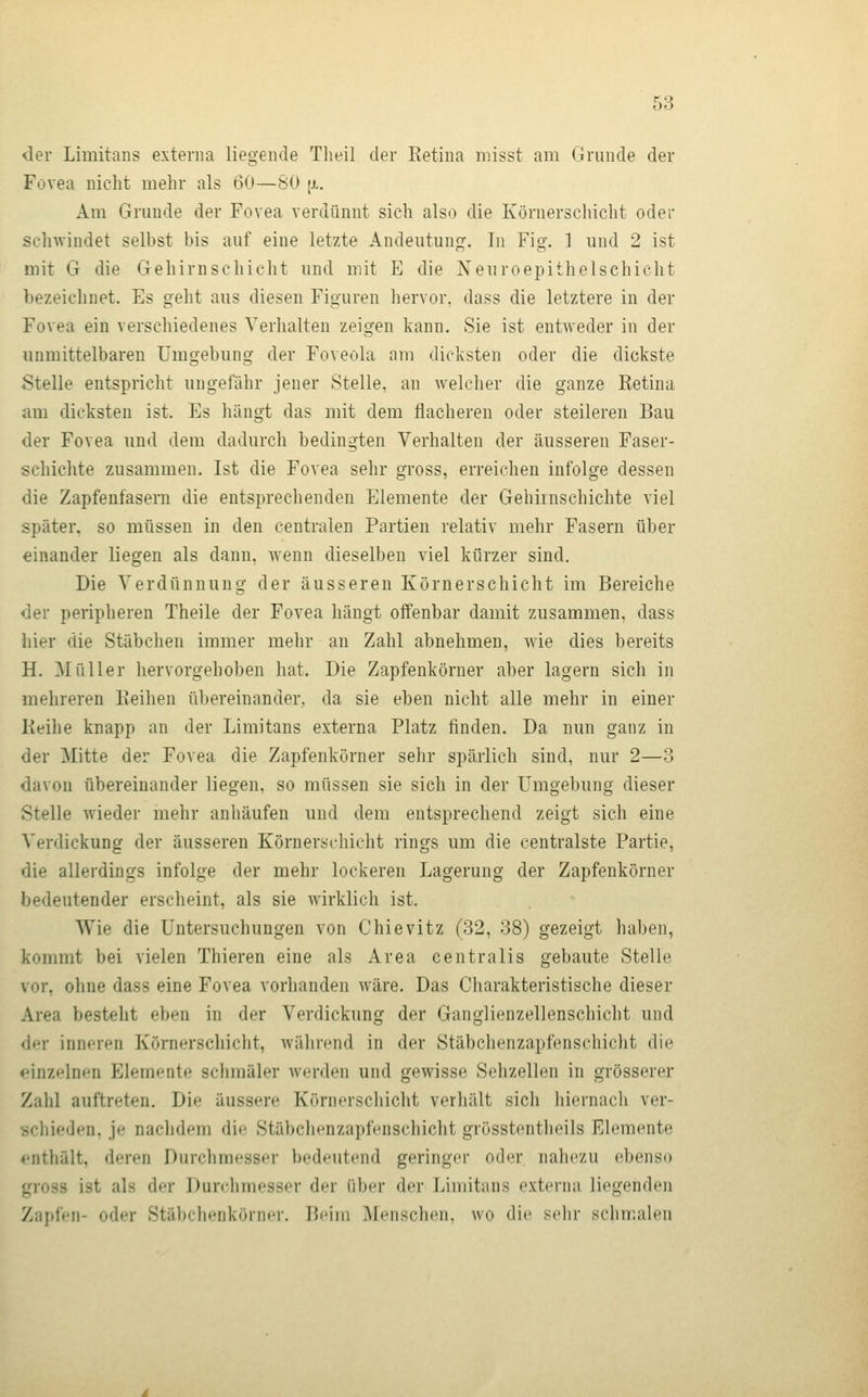 der Limitans externa liegende Theil der Eetina niisst am Grunde der Fovea nicht mehr als 60—SO [a. Am Grunde der Fovea verdünnt sich also die Körnerschicht oder schwindet selbst bis auf eine letzte Andeutung. In Fig. 1 und 2 ist mit G die Gehirnschicht und mit E die Neuroepithelschicht bezeichnet. Es geht aus diesen Figuren hervor, dass die letztere in der Fovea ein verschiedenes Verhalten zeigen kann. Sie ist entweder in der immittelbaren Umgebung der Foveohi am dicksten oder die dickste Stelle entspricht ungefähr jener Stelle, an welcher die ganze Retina am dicksten ist. Es hängt das mit dem flacheren oder steileren Bau der Fovea und dem dadurch bedingten Verhalten der äusseren Faser- schichte zusammen. Ist die Fovea sehr gross, erreichen infolge dessen die Zapfenfasern die entsprechenden Elemente der Gehirnschichte viel später, so müssen in den centralen Partien relativ mehr Fasern über einander liegen als dann, wenn dieselben viel kürzer sind. Die Verdünnung der äusseren Körnerschicht im Bereiche der peripheren Theile der Fovea hängt offenbar damit zusammen, dass hier die Stäbchen immer mehr an Zahl abnehmen, wie dies bereits H. Müller hervorgehoben hat. Die Zapfenkörner aber lagern sich in mehreren Eeihen übereinander, da sie eben nicht alle mehr in einer Keihe knapp an der Limitans externa Platz finden. Da nun ganz in der Mitte der Fovea die Zapfenkörner sehr spärlich sind, nur 2—3 davon übereinander liegen, so müssen sie sich in der Umgebung dieser Stelle wieder mehr anhäufen und dem entsprechend zeigt sich eine Verdickung der äusseren Körnerschicht rings um die centralste Partie, die allerdings infolge der mehr lockeren Lagerung der Zapfenkörner bedeutender erscheint, als sie wirklich ist. Wie die Untersuchungen von Chievitz (32, 38) gezeigt haben, kommt bei vielen Thieren eine als Area centralis gebaute Stelle vor, ohne dass eine Fovea vorhanden wäre. Das Charakteristische dieser Area besteht eben in der Verdickung der Ganglienzellenschicht und der inneren Körnerschicht, während in der Stäbchenzapfenschiclit die einzelnen Elemente schmäler werden und gewisse Sehzellen in grösserer Zahl auftreten. Die äussere Körnerschicht verhält sicli liiernach ver- scliieden, je nachdem die Stäbclienzapfenschicht grösstentheils Elemente enthält, deren Durchmesser bedeutend geringer oder nahezu ebenso gross ist als der Durchmesser der üh(n- der Limitans externa liegenden Zaj)f(Mi- oder Stäbchenkörncr. Beim Menschen, wo die sehr schmalen
