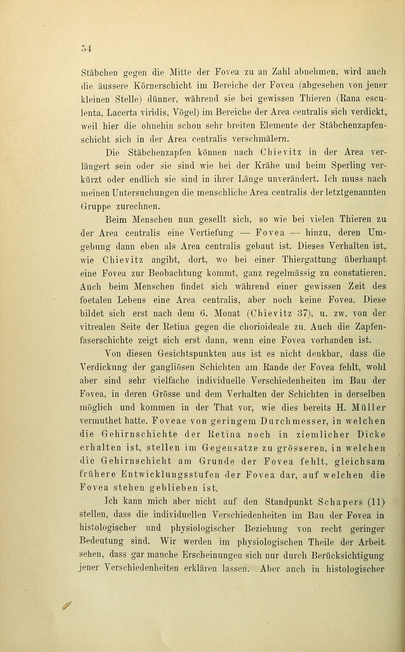 Stäbchen gegen die Mitte der Fovea zu an Zahl abnehmen, wird auch die äussere Körnerschicht im Bereiche der Fovea (abgesehen von jener kleinen Stelle) dünner, während sie bei gewissen Thieren (Rana escu- lenta, Lacerta viridis, Vögel) im Bereiche der Area centralis sich verdickt, weil hier die ohnehin schon sehr breiten Elemente der Stäbchenzapfen- schicht sich in der Area centralis verschmälern. Die Stäbchenzapfen können nach Chievitz in der Area ver- längert sein oder sie sind wie bei der Krähe und beim Sperling ver- kürzt oder endlich sie sind in ihrer Länge unverändert. Ich muss nach meinen Untersuchungen die menschliche Area centralis der letztgenannten Gruppe zurechnen. Beim Menschen nun gesellt sich, so wie bei vielen Thieren zu der Area centralis eine Vertiefung — Fovea — hinzu, deren Um- gebung dann eben als Area centralis gebaut ist. Dieses Verhalten ist^ wie Chievitz angibt, dort, wo bei einer Thiergattung überhaupt eine Fovea zur Beobachtung kommt, ganz regelmässig zu constatieren. Auch beim Menschen findet sich während einer gewissen Zeit des foetalen Lebens eine Area centralis, aber noch keine Fovea. Diese bildet sich erst nach dem 6. Monat (Chievitz 37), u. zw. von der vitrealen Seite der Eetina gegen die chorioideale zu. Auch die Zapfen- faserschichte zeigt sich erst dann, wenn eine Fovea vorhanden ist. Von diesen Gesichtspunkten aus ist es nicht denkbar, dass die Verdickung der gangliösen Schichten am Rande der Fovea fehlt, wohl aber sind sehr vielfache individuelle Verschiedenheiten im Bau der Fovea, in deren Grösse und dem Verhalten der Schichten in derselben möglich und kommen in der That vor, wie dies bereits H. Müller vermuthet hatte. Foveae von geringem Durchmesser, in welchen die Gehirnschichte der Retina noch in ziemlicher Dicke erhalten ist, stellen im Gegensatze zu grösseren, in welchen die Gehirnschicht am Grunde der Fovea fehlt, gleichsam frühere Entwicklungsstufen der Fovea dar, auf welchen die Fovea stehen geblieben ist. Ich kann mich aber nicht auf den Standpunkt Schapers (11) stellen, dass die individuellen Verschiedenheiten im Bau der Fovea in histologischer und physiologischer Beziehung von recht geringer Bedeutung sind. Wir werden im physiologischen Theile der Arbeit sehen, dass gar manche Erscheinungen sich nur durch Berücksichtigung jener Verschiedenheiten erkläi-en lassen. Aber auch in histolodscher