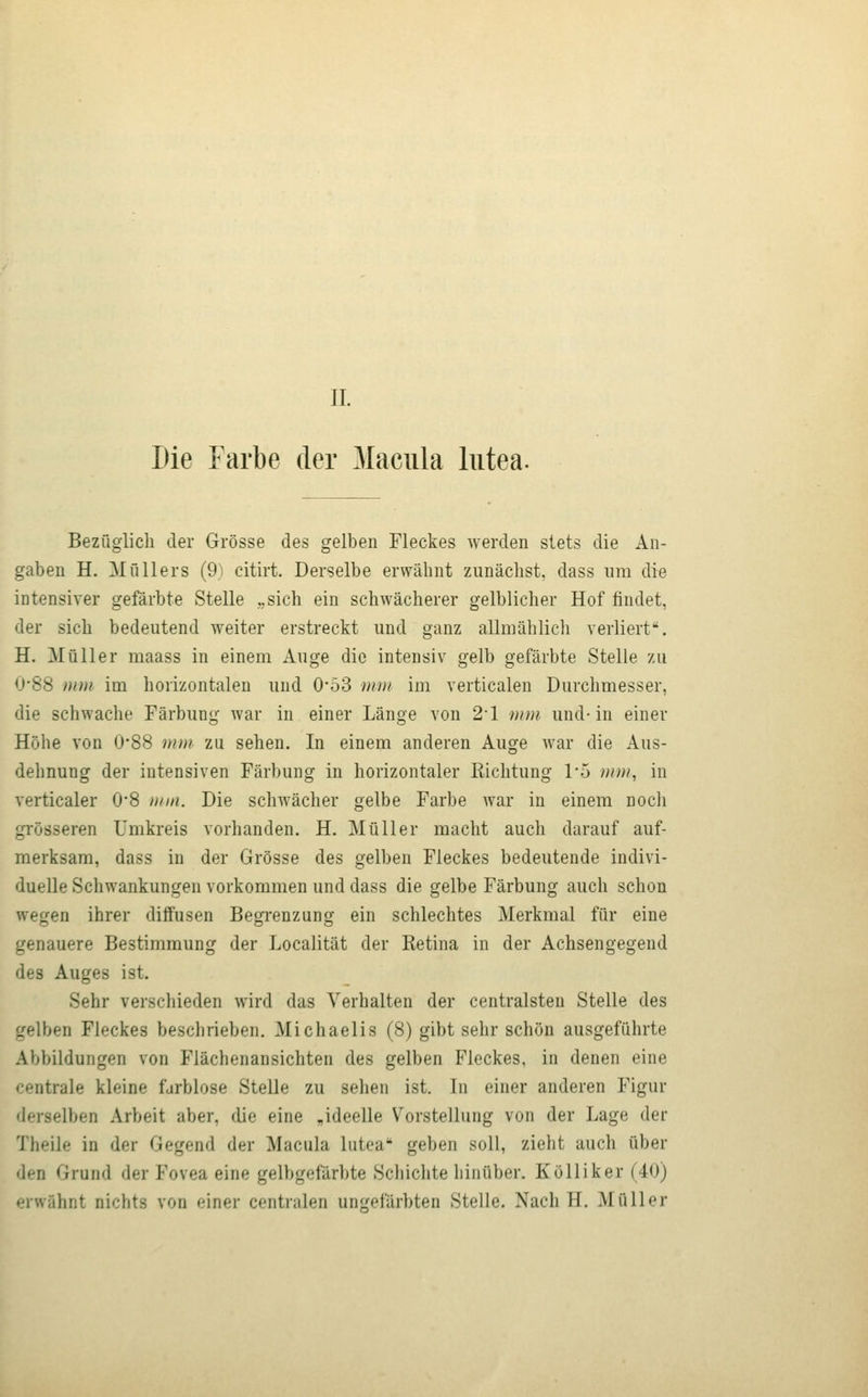 Die Farbe der Macula lutea. Bezüglich der Grösse des gelben Fleckes werden slets die An- gaben H. Müllers (9) citirt. Derselbe erwähnt zunächst, dass nm die intensiver gefärbte Stelle „sich ein schwächerer gelblicher Hof findet, der sich bedeutend weiter erstreckt und ganz allmählich verliert. H. Müller raaass in einem Auge die intensiv gelb gefärbte Stelle zu U'88 mm im horizontalen und 0*53 »im im verticalen Durchmesser, die schwache Färbung war in einer Länge von 21 inm und-in einer Höhe von 0*88 mm zu sehen. In einem anderen Auge war die Aus- dehnung der intensiven Färbung in horizontaler Kichtung 1'5 )iim, in verticaler 0*8 mm. Die schwächer gelbe Farbe Avar in einem noch grösseren Umkreis vorhanden. H. Müller macht auch darauf auf- merksam, dass in der Grösse des gelben Fleckes bedeutende indivi- duelle Schwankungen vorkommen und dass die gelbe Färbung auch schon wegen ihrer diffusen Begrenzung ein schlechtes Merkmal für eine genauere Bestimmung der Localität der Retina in der Achsengegend des Auges ist. Sehr verschieden wird das Verhalten der centralsten Stelle des gelben Fleckes beschrieben. Michaelis (8) gibt sehr schön ausgeführte Abbildungen von Flächenansichten des gelben Fleckes, in denen eine centrale kleine fjrblose Stelle zu sehen ist. In einer anderen Figur derselben Arbeit aber, die eine „ideelle Vorstellung von der Lage der Theile in der Gegend der Macula lutea geben soll, zieht auch über den Grund der Fovea eine gelbgefärbte Schichte hinüber. Kölliker (40) erwähnt nichts von einer centralen un''efärbten Stelle. Nach H. Müller