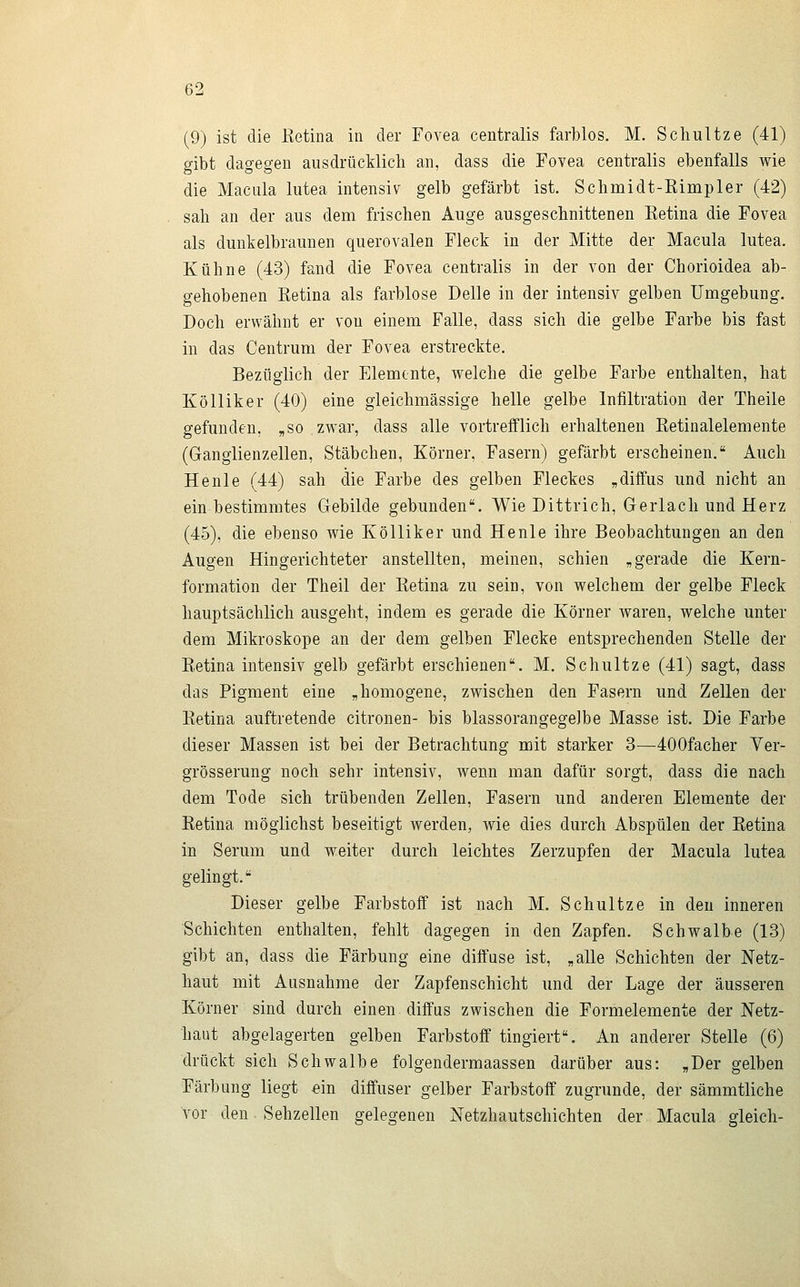 (9) ist die Eetina in der Fovea centralis farblos. M. Schultze (41) gibt dagegen ausdrücklich an, dass die Fovea centralis ebenfalls wie die Macula lutea intensiv gelb gefärbt ist. Schmidt-Rimpler (42) sah an der aus dem frischen Auge ausgeschnittenen Eetina die Fovea als dunkelbraunen querovalen Fleck in der Mitte der Macula lutea. Kühne (43) fand die Fovea centralis in der von der Chorioidea ab- gehobenen Retina als farblose Delle in der intensiv gelben Umgebung. Doch erwähnt er von einem Falle, dass sich die gelbe Farbe bis fast in das Centrum der Fovea erstreckte. Bezüglich der Elemente, welche die gelbe Farbe enthalten, hat Kölliker (40) eine gleichmässige helle gelbe Infiltration der Theile gefunden, „so zwar, dass alle vortrefflich erhaltenen Retinalelemente (Ganglienzellen, Stäbchen, Körner, Fasern) gefärbt erscheinen. Auch He nie (44) sah die Farbe des gelben Fleckes „diffus und nicht an ein bestimmtes Gebilde gebunden. Wie Dittrich, Gerlach und Herz (45), die ebenso wie Kölliker und Henle ihre Beobachtungen an den Augen Hingerichteter anstellten, meinen, schien „gerade die Kern- formation der Theil der Retina zu sein, von welchem der gelbe Fleck hauptsächlich ausgeht, indem es gerade die Körner waren, welche unter dem Mikroskope an der dem gelben Flecke entsprechenden Stelle der Retina intensiv gelb gefärbt erschienen. M. Schultze (41) sagt, dass das Pigment eine „homogene, zwischen den Fasern und Zellen der Retina auftretende citronen- bis blassorangegeJbe Masse ist. Die Farbe dieser Massen ist bei der Betrachtung mit starker 3—400facher Ver- grösserung noch sehr intensiv, wenn man dafür sorgt, dass die nach dem Tode sich trübenden Zellen, Fasern und anderen Elemente der Retina möglichst beseitigt werden, wie dies durch Abspülen der Retina in Serum und weiter durch leichtes Zerzupfen der Macula lutea gelingt. Dieser gelbe Farbstoff ist nach M. Schultze in den inneren Schichten enthalten, fehlt dagegen in den Zapfen. Schwalbe (13) gibt an, dass die Färbung eine diffuse ist, „alle Schichten der Netz- haut mit Ausnahme der Zapfenschicht und der Lage der äusseren Körner sind durch einen diffus zwischen die Formelemente der Netz- haut abgelagerten gelben Farbstoff tingiert. An anderer Stelle (6) drückt sich Schwalbe folgendermaassen darüber aus: „Der gelben Färbung liegt «in diffuser gelber Farbstoff zugrunde, der sämmtliche vor den Sehzellen gelegenen Netzhautschichten der Macula gleich-