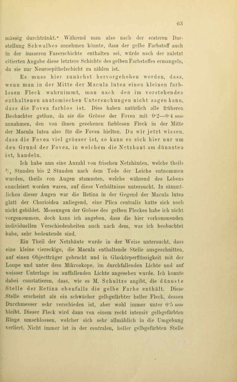 massig durchtränkt. Während man also nach der ersteren Dar- stellung Sch^valhes annehmen könnte, dass der gelbe Farbstoff auch in der äusseren Faserschichte enthalten sei, würde nach der zuletzt citierten Angabe diese letztere Schichte des gelben Farbstoffes ermangeln, da sie zur Xeuroepithelschicht zu zählen ist. Es muss hier zunächst hervorgehoben werden, dass, wenn man in der Mitte der Macula lutea einen kleinen farb- losen Fleck wahrnimmt, man nach den im vorstehenden enthaltenen anatomischen Untersuchungen nicht sagen kann, dass die Fovea farblos ist. Dies haben natürlich alle früheren Beobachter gethan, da sie die Grösse der Fovea mit 0-2—0*4 mm annahmen, den von ihnen gesehenen farblosen Fleck in der Mitte der Macula lutea also für die Fovea hielten. Da wir jetzt wissen, dass die Fovea viel grösser ist, so kann es sich hier nur um den Grund der Fovea, in welchem die Netzhaut am dünnsten ist, handeln. Ich habe nun eine Anzahl von frischen Netzhäuten, welche theils 3,4 Stunden bis 2 Stunden nach dem Tode der Leiche entnommen wurden, theils von Augen stammten, welche während des Lebens enucleiert worden waren, auf diese Verhältnisse untersucht. In sämmt- lichen dieser Augen war die Eetina in der Gegend der Macula lutea glatt der Chorioidea anliegend, eine Plica centralis hatte sich noch nicht gebildet. Messungen der Grösse des gelben Fleckes habe ich nicht vorgenommen, doch kann ich angeben, dass die hier vorkommenden individuellen Verschiedenheiten auch nach dem, was ich beobachtet habe, sehr bedeutende sind. Ein Theil der Netzhäute wurde in der Weise untersucht, dass eine kleine viereckige, die Macula enthaltende Stelle ausgeschnitten, auf einen Objectträger gebracht und in Glasköi-perflüssigkeit mit der Loupe und unter dem Mikroskope, im durchfallenden Lichte und auf weisser Unterlage im auffallenden Lichte angesehen wurde. Ich konnte dabei constatieren, dass, wie es M. Scliultze angibt, die dünnste Stelle der Ketina ebenfalls die gelbe Farbe enthält. Diese Stelle erscheint als ein schwächer gelbgefärbter heller Fleck, dessen Durchmesser sehr verschieden ist, aber wohl inmier unter 0'5 umi bleibt. Dieser Fleck wird dann von einem recht intensiv gelbgefärbten Kinge umschlossen, welcher sich sehr allmählich in die Umgebung verliert. Nicht immer ist in der centralen, heller gelbgefärbten Stelle