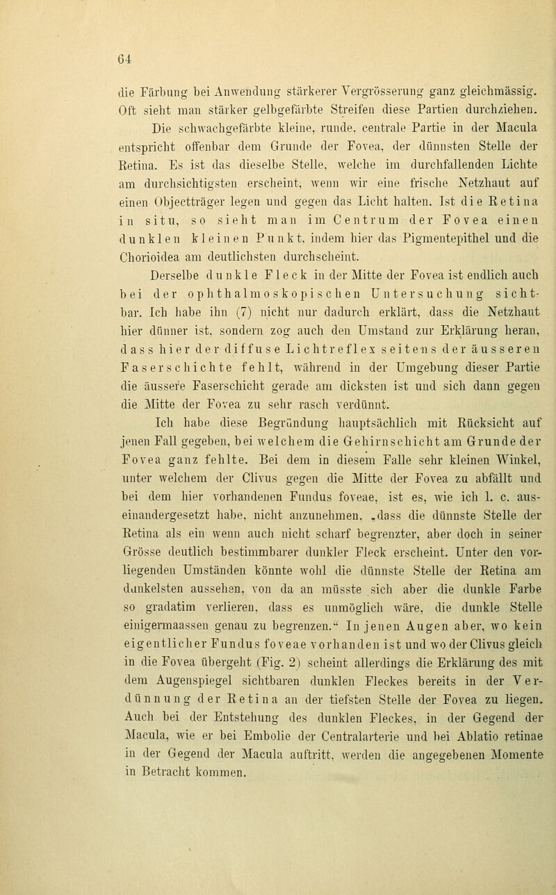 die Färbung bei Anwendung stärkerer Vergrösserung ganz gieichmässig. Oft sieht man stärker gelbgefärbte Streifen diese Partien durchziehen. Die schwachgefärbte kleine, runde, centrale Partie in der Macula entspricht offenbar dem Grunde der Povea, der dünnsten Stelle der Ketina. Es ist das dieselbe Stelle, welche im durchfallenden Lichte am durchsichtigsten erscheint, Avenn wir eine frische Netzhaut auf einen Objectträger legen und gegen das Licht halten. Ist die Ketina in situ, so sieht man im Centrum der Fovea einen dunklen kleinen Punkt, indem hier das Pigmentepithel und die Chorioidea am deutlichsten durchscheint. Derselbe dunkle Fleck in der Mitte der Fovea ist endlich auch bei der ophthalmoskopischen Untersuchung sieht- bar. Ich habe ihn (7) nicht nur dadurch erklärt, dass die Netzhaut hier dünner ist, sondern zog auch den Umstand zur Erklärung heran, dass hier der diffuse Lichtreflex seitens der äusseren Faser schichte fehlt, während in der Umgebung dieser Partie die äussere Faserschicht gerade am dicksten ist und sich dann gegen die Mitte der Fovea zu sehr rasch verdünnt. Ich habe diese Begründung hauptsächlich mit Rücksicht auf jenen Fall gegeben, bei welchem die Gehirnschicht am Grunde der Fovea ganz fehlte. Bei dem in diesem Falle sehr kleinen Winkel, unter welchem der Clivus gegen die Mitte der Fovea zu abfällt und bei dem hier vorhandenen Fundus foveae, ist es, Avie ich 1. c. aus- einandergesetzt habe, nicht anzunehmen, ,dass die dünnste Stelle der Eetina als ein wenn auch nicht scharf begrenzter, aber doch in seiner Grösse deutlich bestimmbarer dunkler Fleck erscheint. Unter den vor- liegenden Umständen könnte wohl die dünnste Stelle der Eetina am dankeisten aussehen, von da an müsste sich aber die dunkle Farbe so gradatim verlieren, dass es unmöglich wäre, die dunkle Stelle einigermaassen genau zu begrenzen.'' In jenen Augen aber, wo kein eigentlicher Fundus foveae vorhanden ist und wo der Clivus gleich in die Fovea übergeht (Fig. 2) scheint allerdings die Erklärung des mit dem Augenspiegel sichtbaren dunklen Fleckes bereits in der Ver- dünnung der Eetina an der tiefsten Stelle der Fovea zu liegen. Auch bei der Entstehung des dunklen Fleckes, in der Gegend der Macula, wie er bei Embolie der Centralarterie und bei Ablatio retinae in der Gegend der Macula auftritt, werden die angegebenen Momente in Betracht kommen.